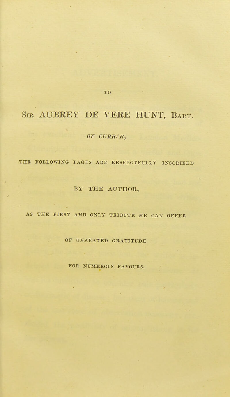 Sir AUBREY DE VERE HUNT, Bart. OF CURB AH, THE FOLLOWING PAGES AEE RESPECTFULLY INSCKIBED BY THE AUTHOR, AS THE FIRST AND ONLY TRIBUTE HE CAN OFFER OF UNABATED GRATITUDE FOR NUMEROUS FAVOURS.