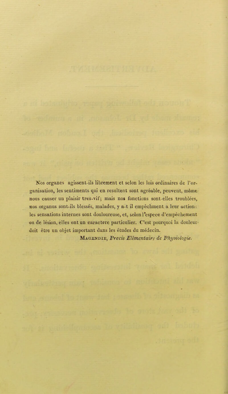 Nos organes agissent-ils librement et selon les lois ordinaires dc I'or- ganisation, les sentiments qiii en resultent sont agreable, peuvent, uieme nous causer un plaisir tres--vif; mais nos fonctions sont-ellcs troublees, nos oFgauus sont-ils blesses, malades, y a-t il empecbment a lenr action-: les sensations internes sont douloureuse, et, selon I'espece d'enipechement on de lesion, elles ont un caractere particulier. C'est pourquoi la douleui doit etre un objet important dans les etudes du medecin. MAGxajDiE, Precis Elementaire de Fhysiologie.