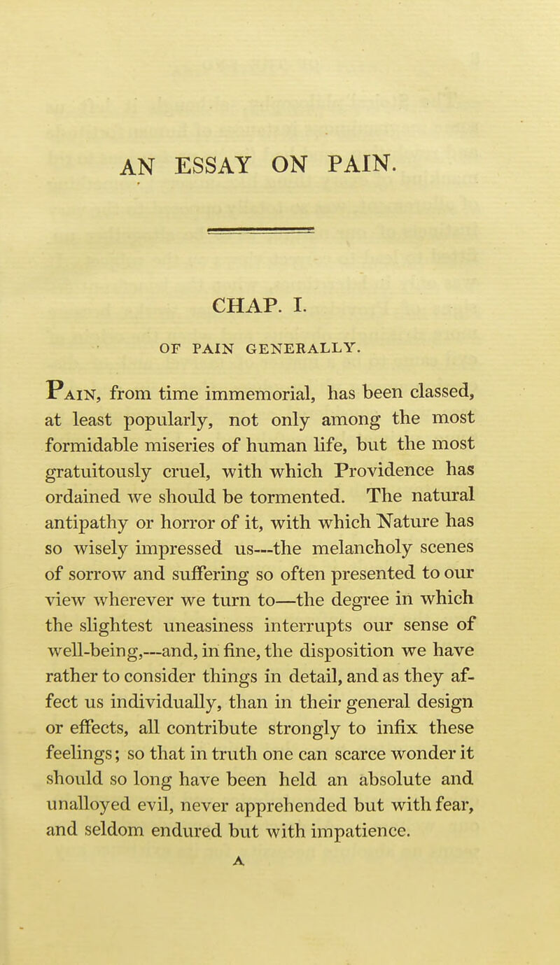 AN ESSAY ON PAIN. CHAP. I. OF PAIN GENERALLY. Pain, from time immemorial, has been classed, at least popularly, not only among the most formidable miseries of human life, but the most gratuitously cruel, with which Providence has ordained we should be tormented. The natural antipathy or horror of it, with which Nature has so wisely impressed us—the melancholy scenes of sorrow and suffering so often presented to our view wherever we turn to—the degree in which the slightest uneasiness interrupts our sense of well-being,—and, in fine, the disposition we have rather to consider things in detail, and as they af- fect us individually, than in their general design or effects, all contribute strongly to infix these feelings; so that in truth one can scarce wonder it should so long have been held an absolute and unalloyed evil, never apprehended but with fear, and seldom endured but with impatience. A