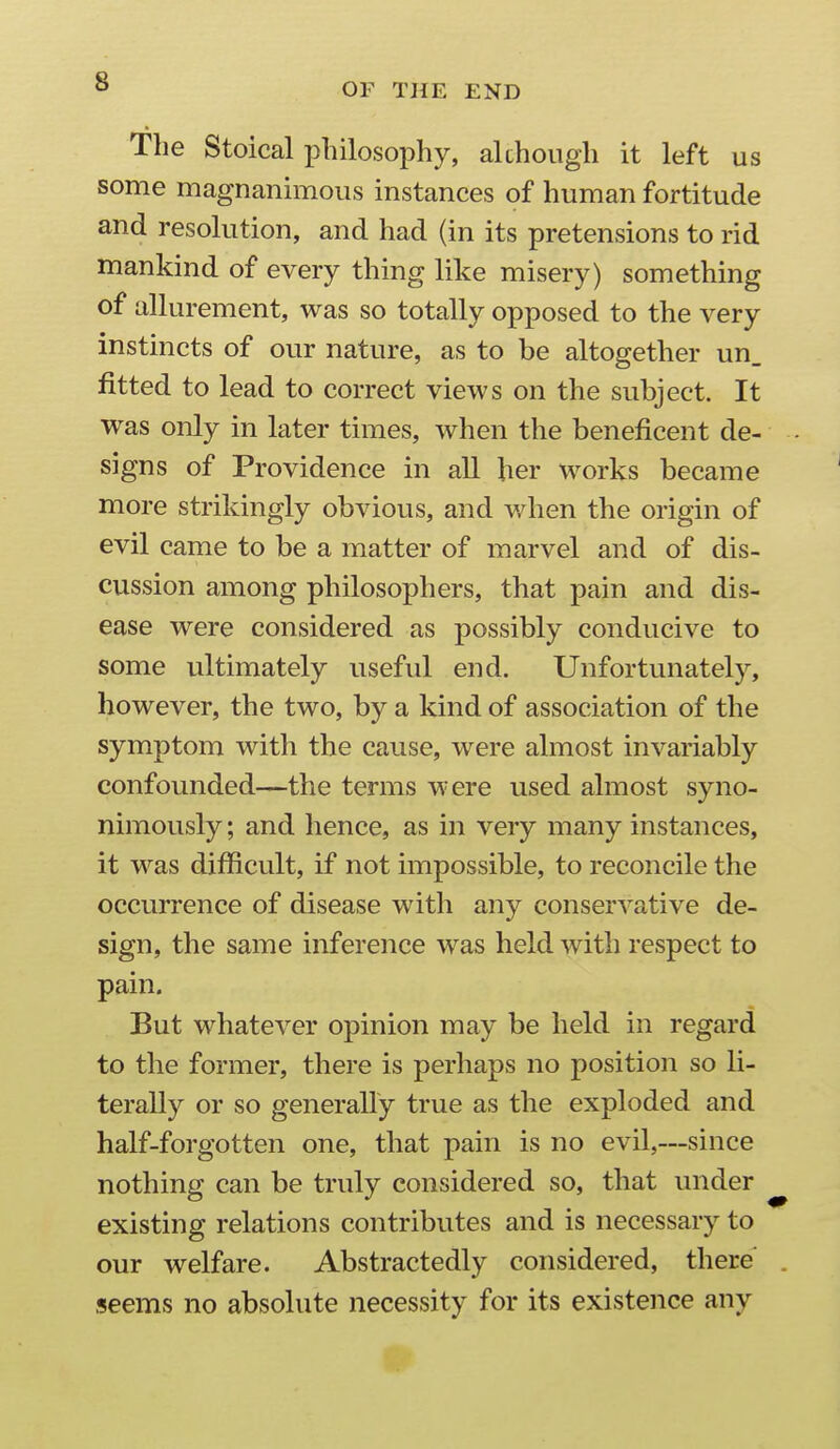 The Stoical philosophy, akhoiigli it left us some magnanimous instances of human fortitude and resolution, and had (in its pretensions to rid mankind of every thing like misery) something of allurement, was so totally opposed to the very instincts of our nature, as to be altogether un_ fitted to lead to correct views on the subject. It was only in later times, when the beneficent de- signs of Providence in all her works became more strikingly obvious, and when the origin of evil came to be a matter of marvel and of dis- cussion among philosophers, that pain and dis- ease were considered as possibly conducive to some ultimately useful end. Unfortunately, however, the two, by a kind of association of the symptom with the cause, were almost invariably confounded—the terms were used almost syno- nimously; and hence, as in very many instances, it was difficult, if not impossible, to reconcile the occurrence of disease with any conservative de- sign, the same inference was held with respect to pain. But whatever opinion may be held in regard to the former, there is perhaps no position so li- terally or so generally true as the exploded and half-forgotten one, that pain is no evil,—since nothing can be truly considered so, that under existing relations contributes and is necessary to our welfare. Abstractedly considered, there' seems no absolute necessity for its existence any