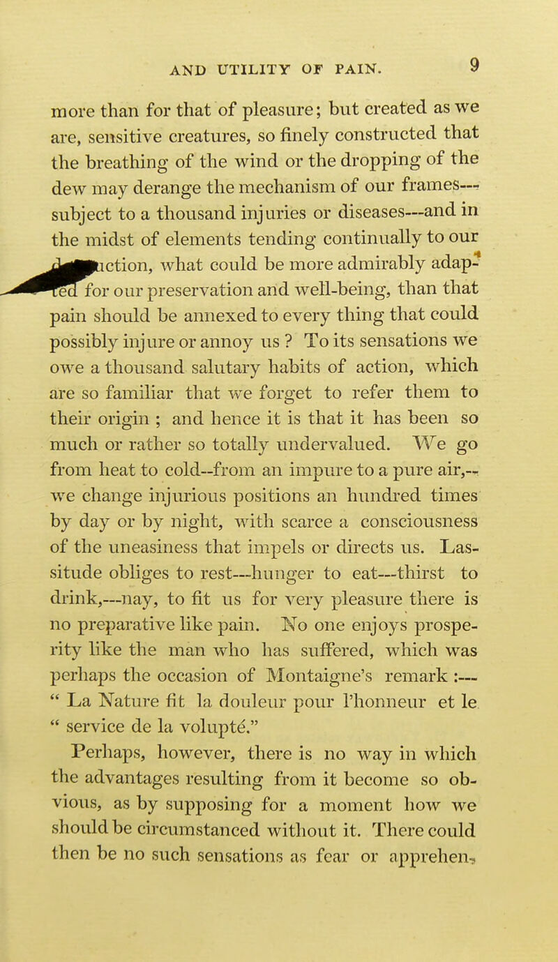 more than for that of pleasure; but created as we are, sensitive creatures, so finely constructed that the breathing of the wind or the dropping of the dew may derange the mechanism of our frames—• subject to a thousand injuries or diseases—and in the midst of elements tending continually to our <^■paction, what could be more admirably adap- ed for our preservation and well-being, than that pain should be annexed to every thing that could possibly injure or annoy us ? To its sensations we owe a thousand salutary habits of action, which are so familiar that we forget to refer them to their origin ; and hence it is that it has been so much or rather so totally undervalued. We go from heat to cold—from an impure to a pure air,-- we change injurious positions an hundi'ed times by day or by night, with scarce a consciousness of the uneasiness that impels or directs us. Las- situde obliges to rest—hunger to eat—thirst to drink,—nay, to fit us for very pleasure there is no preparative like pain. 'No one enjoys prospe- rity like the man who has suffered, which was perhaps the occasion of Montaigne's remark :—  La Nature fit la douleur pour I'honneur et le  service de la volupt^, Perhaps, however, there is no way in which the advantages resulting from it become so ob- vious, as by supposing for a moment how we should be circumstanced without it. There could then be no such sensations as fear or apprehen.