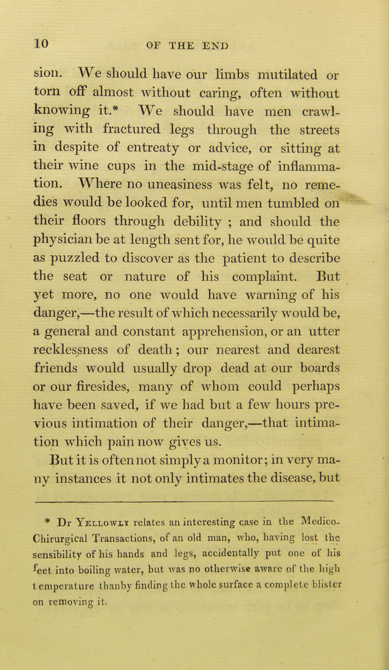 sion. We should have our limbs mutilated or torn off almost without caring, often without knowing it.* We should have men crawl- ing with fractured legs through the streets in despite of entreaty or advice, or sitting at their wine cups in the mid-stage of inflamma- tion. Where no uneasiness was felt, no reme- dies would be looked for, until men tumbled on their floors through debility ; and should the physician be at length sent for, he would be quite as puzzled to discover as the patient to describe the seat or nature of his complaint. But yet more, no one would have warning of his danger,—the result of which necessarily would be, a general and constant apprehension, or an utter recklessness of death; our nearest and dearest friends would usually drop dead at our boards or our firesides, many of whom could perhaps have been saved, if we had but a few hours pre- vious intimation of their danger,—that intima- tion which pain now gives us. But it is often not simply a monitor; in very ma- ny instances it not only intimates the disease, but * Dr Ykllowly relates an interesting qase in the Medico- Chirurgical Transactions, of an old man, who, having lost the sensibility of his hands and legs, accidentally put one of his feet into boiling water, but was no otherwise aware of the high temperature thanby finding the whole surface a complete blister on removing it.