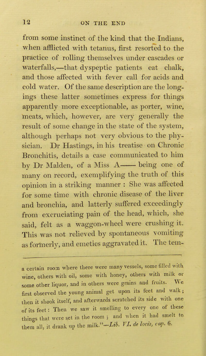 from some instinct of the kind that the Indians, when afflicted with tetanus, first resorted to the practice of rolling themselves under cascades or waterfalls,—that dyspeptic patients eat chalk, and those affected with fever call for acids and cold water. Of the same description are the long- ings these latter sometimes express for things apparently more exceptionable, as porter, wine, meats, which, however, are very generally the result of some change in the state of the system, although perhaps not very obvious to the phy- sician. Dr Hastings, in his treatise on Chronic Bronchitis, details a case communicated to him by Dr Maiden, of a Miss A being one of many on record, exemplifying the truth of this opinion in a striking manner : She was affected for some time with chronic disease of the liver and bronchia, and latterly suffered exceedingly from excruciating pain of the head, which, she said, felt as a waggon-wheel were crushing it. This was not relieved by spontaneous vomiting as formerly, and emetics aggravated it. The tem- a certain room where there were many vessels, some filled with wine, others with oil, some with honey, others with milk or some other liquor, and in others were grains and fruits. We first observed the young animal get upon its feet and walk; then it shook itself, and afterwards scratched its side with one of its feet: Then we saw it smelling to every one of these things that were set in the room } and when it had smelt to them all, it drank up the milk.--Zi^. VJ. de lods, cap, 6,