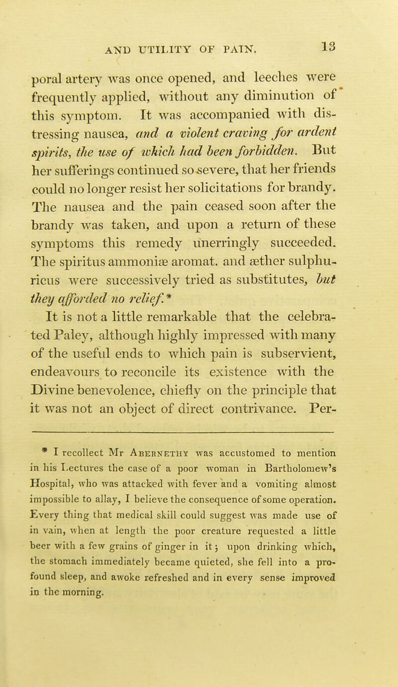 poral artery was once opened, and leeches were frequently applied, without any diminution of this symptom. It was accompanied with dis- tressing nausea, and a molent craving for ardent sjnrits, the use of which had been forbidden. But her sufferings continued so severe, that her friends could no longer resist her solicitations for brandy. The nausea and the pain ceased soon after the brandy was taken, and upon a return of these symptoms this remedy unerringly succeeded. The spiritus ammonias aromat. and aether sulphu- ricus were successively tried as substitutes, but they afforded no relief^. * It is not a little remarkable that the celebra- ted Paley, although highly impressed with many of the useful ends to which pain is subservient, endeavours to reconcile its e:xistence with the Divine benevolence, chiefly on the principle that it was not an object of direct contrivance. Per- * I recollect Mr Abernethy was accustomed to mention in his Lectures the case of a poor ■woman in Bartholomew's Hospital, who was attacked with fever and a vomiting almost impossible to allay, I believe the consequence of some operation. Every thing that medical skill could suggest was made use of in vain, when at length the poor creature requested a little beer with a few grains of ginger in it j upon drinking which, the stomach immediately became quieted, she fell into a pro- found sleepj and awoke refreshed and in every sense improved in the morning.