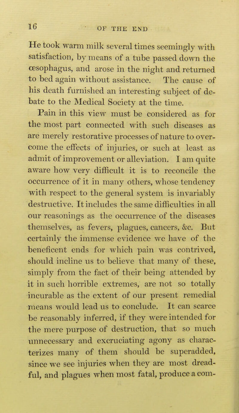 He took warm milk several times seemingly with satisfaction, by means of a tube passed down the oesophagus, and arose in the night and returned to bed again without assistance. The cause of his death furnished an interesting subject of de- bate to the Medical Society at the time. Pain in this view must be considered as for the most part connected with such diseases as are merely restorative processes of nature to over- come the effects of injuries, or such at least as admit of improvement or alleviation. I am quite aware how very difficult it is to reconcile the occurrence of it in many others, whose tendency with respect to the general system is invariably destructive. It includes the same difficulties in all our reasonings as the occurrence of the diseases themselves, as fevers, plagues, cancers, &c. But certainly the immense evidence we have of the beneficent ends for which pain was contrived, should incline us to believe that many of these, simply from the fact of their being attended by it in such horrible extremes, are not so totally incurable as the extent of our present remedial means would lead us to conclude. It can scarce be reasonably inferred, if they were intended for the mere purpose of destruction, that so much unnecessary and excruciating agony as charac- terizes many of them should be superadded, since we see injuries when they are most dread- ful, and plagues when most fatal, produce a com-