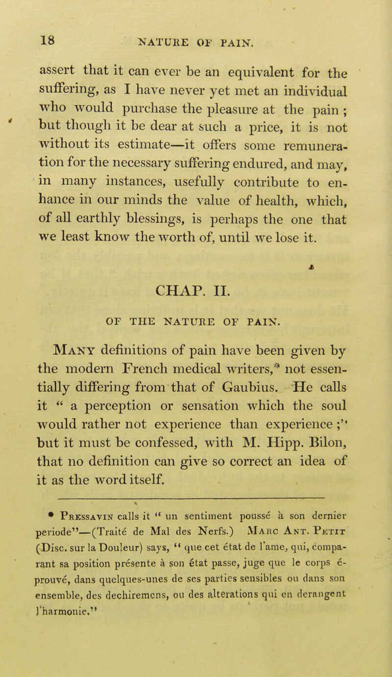 assert that it can ever be an equivalent for the suffering, as I have never yet met an individual who would purchase the pleasure at the pain ; but though it be dear at such a price, it is not without its estimate—it offers some remunera- tion for the necessary suffering endured, and may, in many instances, usefully contribute to en- hance in our minds the value of health, which, of all earthly blessings, is perhaps the one that we least know the worth of, until we lose it. CHAP. II. OF THE NATURE OF PAIN. Many definitions of pain have been given by the modern French medical writers,^ not essen- tially differing from that of Gaubius. He calls it  a perception or sensation which the soul would rather not experience than experience ;'• but it must be confessed, with M. Hipp. Bilon, that no definition can give so correct an idea of it as the word itself. • Pressavin calls it  un sentiment pousse a son dernier periode—(Traite de Mai des Nerfs.) Mahc Ant. Pktit (Disc, sur la Douleur) says, '* que cet etat de Tame, qni, compa- rant sa position prespnte a son 6tat passe, juge que le corps e- prouve, dans quclques-unes de ses parties sensibles ou dans son ensemble, des dechiremcns, ou des alterations qui en derangent J'harmonie.