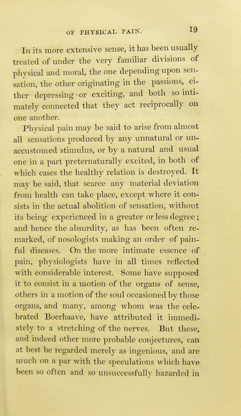OF PHYSICAL PAIK. In its more extensive sense, it has been usually treated of under the very familiar divisions of physical and moral, the one depending upon sen- sation, the other originating in the passions, ei- ther depressing or exciting, and both so inti- mately connected that they act reciprocally on one another. Physical pain may be said to arise from almost all sensations produced by any unnatural or un- accustomed stimulus, or by a natural and usual one in a part preternaturally excited, in both of which cases the healthy relation is destroyed. It may be said, that scarce any material deviation from health can take place, except where it con- sists in the actual abolition of sensation, without its being experienced in a greater or less degree; and hence the absurdity, as has been often re- marked, of nosologists making an order of pain- ful diseases. On the more intimate essence of pain, physiologists have in all times reflected with considerable interest. Some have supposed it to consist in a motion of the organs of sense, others in a motion of the soul occasioned by those organs, and many, among whom was the cele- brated Boerhaave, have attributed it immedi- ately to a stretching of the nerves. But these, and indeed other more probable conjectures, can at best be regarded merely as ingenious, and are much on a par with the speculations which have been so often and so unsuccessfully hazarded in