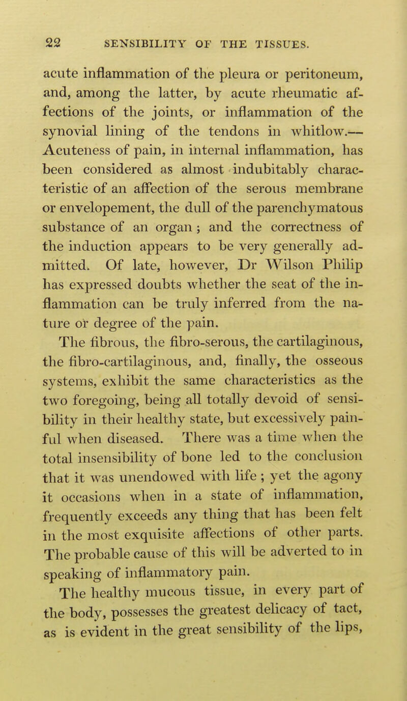 acute inflammation of the pleura or peritoneum, and, among the latter, by acute rheumatic af- fections of the joints, or inflammation of the synovial lining of the tendons in whitlow.— Acuteness of pain, in internal inflammation, has been considered as almost indubitably charac- teristic of an affection of the serous membrane or envelopement, the dull of the parenchymatous substance of an organ; and the correctness of the induction appears to be very generally ad- mitted. Of late, however, Dr Wilson Philip has expressed doubts whether the seat of the in- flammation can be truly inferred from the na- tiu'e or degree of the pain. The fibrous, the fibro-serous, the cartilaginous, the fibro-cartilaginous, and, finally, the osseous systems, exhibit the same characteristics as the two foregoing, being all totally devoid of sensi- bility in their healthy state, but excessively pain- ful when diseased. There was a time when tlie total insensibility of bone led to the conclusion that it was unendowed with life ; yet the agony it occasions when in a state of inflammation, frequently exceeds any thing that has been felt in the most exquisite affections of other parts. The probable cause of this will be adverted to in speaking of inflammatory pain. The healthy mucous tissue, in every part of the body, possesses the greatest delicacy of tact, as is evident in the great sensibility of the lips,