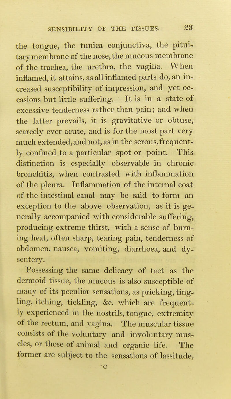 the tongue, the tunica conjunctiva, the pitui- tary membrane of the nose, the mucous membrane of the trachea, the urethra, the vagina. When inflamed, it attains, as all inflamed x^arts do, an in- creased susceptibility of impression, and yet oc- casions but little suffering. It is in a state of excessive tenderness rather than pain; and when the latter prevails, it is gravitative or obtuse, scarcely ever acute, and is for the most part very much extended, and not, as in the serous, frequent- ly confined to a particular spot or point. This distinction is especially observable in chronic bronchitis, when contrasted with inflammation of the pleura. Inflammation of the internal coat of the intestinal canal may be said to form an exception to the above observation, as it is ge- nerally accompanied with considerable suffering, producing extreme thirst, with a sense of burn- ing heat, often sharp, tearing pain, tenderness of abdomen, nausea, vomiting, diarrhoea, and dy- sentery. Possessing the same delicacy of tact as the dermoid tissue, the mucous is also susceptible of many of its peculiar sensations, as pricking, ting- ling, itching, tickling, &c. which are frequent- ly experienced in the nostrils, tongue, extremity of the rectum, and vagina. The muscular tissue consists of the voluntary and involuntary mus- cles, or those of animal and organic life. The former are subject to the sensations of lassitude, c