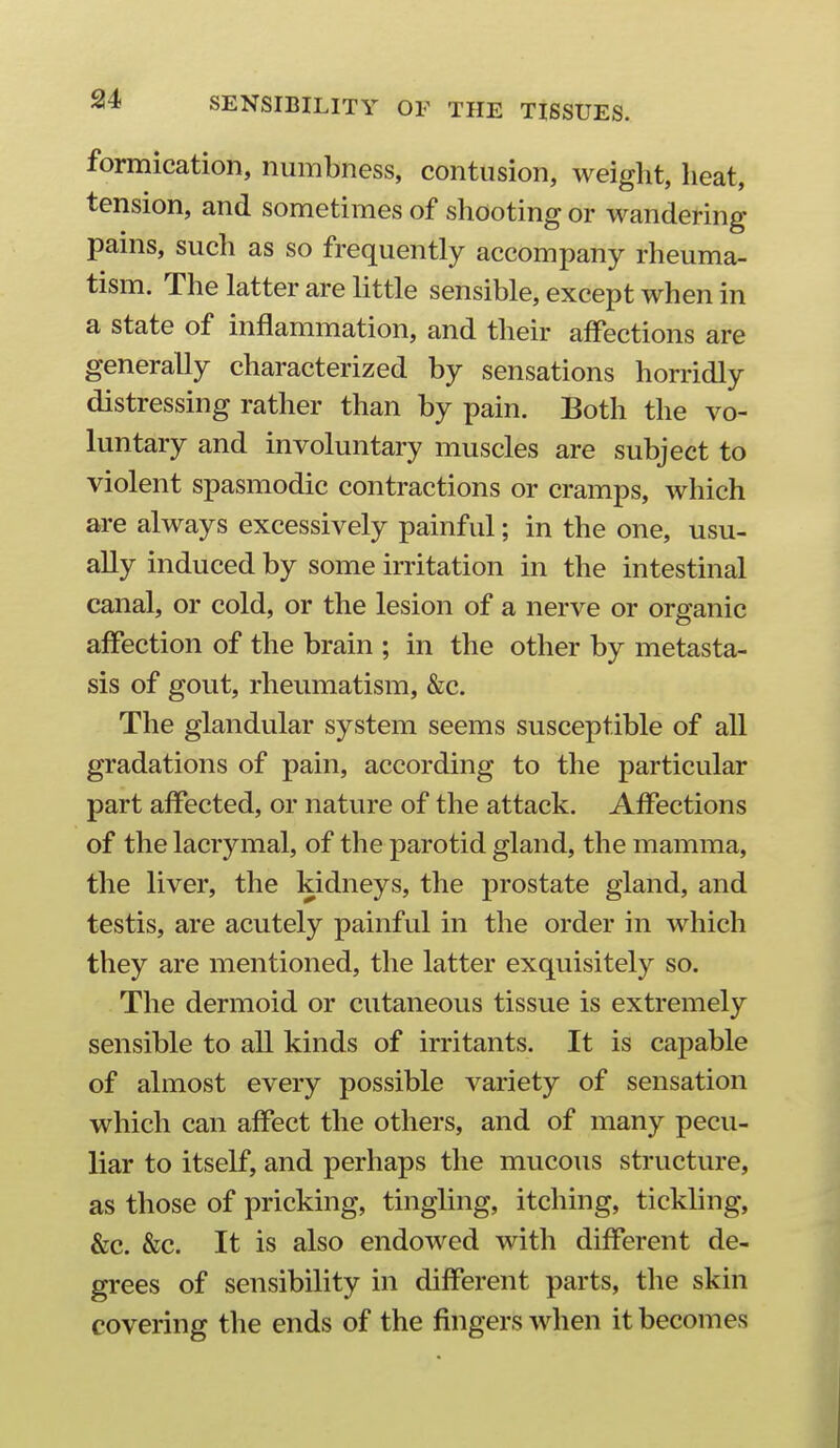 formication, numbness, contusion, weight, heat, tension, and sometimes of shooting or wandering pams, such as so frequently accompany rheuma- tism. The latter are little sensible, except when in a state of inflammation, and their affections are generally characterized by sensations horridly distressing rather than by pain. Both the vo- luntary and involuntary muscles are subject to violent spasmodic contractions or cramps, which are always excessively painful; in the one, usu- ally induced by some irritation in the intestinal canal, or cold, or the lesion of a nerve or organic ajffection of the brain ; in the other by metasta- sis of gout, rheumatism, &c. The glandular system seems susceptible of all gradations of pain, according to the particular part affected, or nature of the attack. Affections of thelacrymal, of the parotid gland, the mamma, the liver, the kidneys, the prostate gland, and testis, are acutely painful in the order in which they are mentioned, the latter exquisitely so. The dermoid or cutaneous tissue is extremely sensible to all kinds of irritants. It is capable of almost every possible variety of sensation which can affect the others, and of many pecu- liar to itself, and perhaps the mucous structure, as those of pricking, tingling, itching, tickling, &c. &c. It is also endowed with different de- grees of sensibility in different parts, the skin covering the ends of the fingers when it becomes