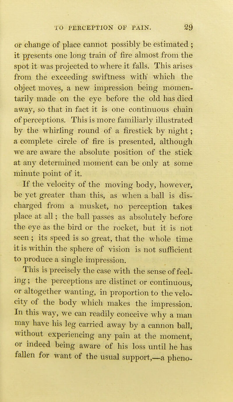 or change of place cannot possibly be estimated ; it p^-esents one long train of fire almost from the spot it was projected to where it falls. This arises from the exceeding swiftness with which the object moves, a new impression being momen- tarily made on the eye before the old has died away, so that in fact it is one continuous chain of perceptions. This is more familiarly illustrated by the whirling round of a firestick by night; a complete circle of fire is presented, although we are aware the absolute position of the stick at any determined moment can be only at some minute point of it. If the velocity of the moving body, however, be yet greater than this, as when a ball is dis- charged from a musket, no perception takes place at all; the ball passes as absolutely before the eye as the bird or the rocket, but it is not seen ; its speed is so great, that the whole time it is within the sphere of vision is not sufficient to produce a single impression. This is precisely the case with the sense of feel- ing ; the perceptions are distinct or continuous, or altogether wanting, in proportion to the velo- city of the body which makes the impression. In this way, we can readily conceive why a man may have his leg carried away by a cannon ball, without experiencing any pain at the moment, or indeed being aware of his loss until he has fallen for want of the usual support,—a pheno-