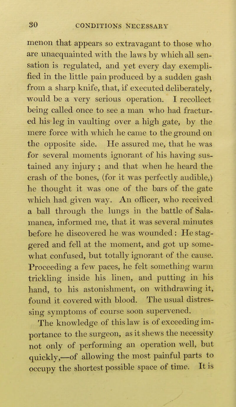 menon that appears so extravagant to those who are unacquainted with the laws by which all sen- sation is regulated, and yet every day exempli- fied in the little pain produced by a sudden gash from a sharp knife, that, if executed deliberately, would be a very serious operation. I recollect being called once to see a man who had fractur- ed his leg in vaulting over a high gate, by the mere force with which he came to the ground on the opposite side. He assured me, that he was for several moments ignorant of his having sus- tained any injury ; and that when he heard the crash of the bones, (for it was perfectly audible,) he thought it was one of the bars of the gate which had given way. An officer, who received a ball through the lungs in the battle of Sala- manca, informed me, that it was several minutes before he discovered he was wounded : He stag- gered and fell at the momentj and got up some- what confused, but totally ignorant of the cause. Proceeding a few paces, he felt something warm trickling inside his linen, and putting in his hand, to his astonishment, on withdrawing it, found it covered with blood. The usual distres- sing symptoms of course soon supervened. The knowledge of this law is of exceeding im- portance to the surgeon, as it shews the necessity not only of performing an operation well, but quickly,—of allowing the most painful parts to occupy the shortest possible space of time. It is