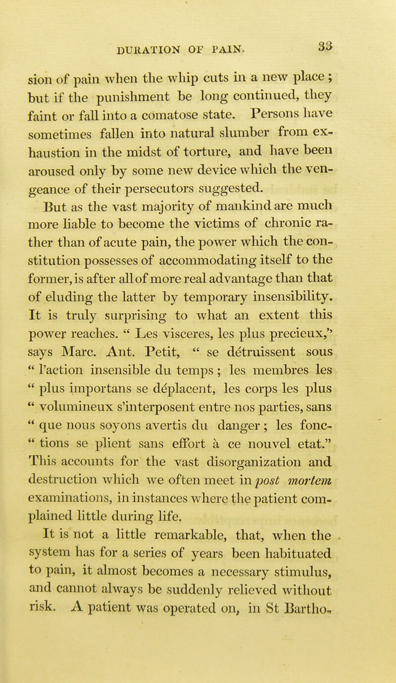 sion of pain when the whip cuts in a new place ; but if the punishment be long continued, they faint or fall into a comatose state. Persons have sometimes fallen into natural slumber from ex- haustion in the midst of torture, and have been aroused only by some new device which the ven- geance of their persecutors suggested. But as the vast majority of mankind are much more Hable to become the victims of chronic ra- ther than of acute pain, the power which the con- stitution possesses of accommodating itself to the former, is after all of more real advantage than that of eluding the latter by temporary insensibility. It is truly surprising to what an extent this power reaches.  Les visceres, les plus precieux,'' says Marc. Ant. Petit,  se detruissent sous  Taction insensible du temps ; les membres les  plus importans se deplacent, les corps les plus  volumineux s'interposent entre nos parties, sans  que nous soyons avertis du danger ; les fonc-  tions se plient sans effort a ce nouvel etat. This accounts for the vast disorganization and destruction which we often meet in jjost mortem examinations, in instances where the patient com- plained little during life. It is not a little remarkable, that, when the . system has for a series of years been habituated to pain, it almost becomes a necessary stimulus, and cannot always be suddenly relieved without risk. A patient was operated on, in St Bartho,