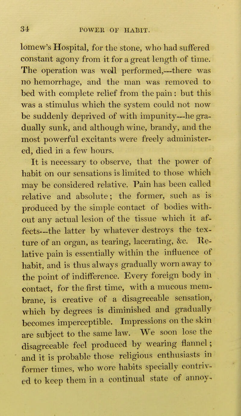 lomew's Hospital, for the stone, who had suffered constant agony from it for a great length of time. The operation was well performed,—there was no hemorrhage, and the man was removed to bed with complete relief from the pain: but this was a stimulus which the system could not now be suddenly deprived of with impunity—^he gra- dually sunk, and although wine, brandy, and the most powerful excitants were freely administer- ed, died in a few hours. It is necessary to observe, that the power of habit on our sensations is limited to those which may be considered relative. Pain has been called relative and absolute; the former, such as is produced by the simple contact of bodies with- out any actual lesion of the tissue which it af- fects—the latter by whatever destroys the tex- ture of an organ, as tearing, lacerating, &c. Re- lative pain is essentially within the influence of habit, and is thus always gradually worn away to the point of indifference. Every foreign body in contact, for the first time, with a mucous mem- brane, is creative of a disagreeable sensation, which by degrees is diminished and gradually becomes imperceptible. Impressions on the skin are subject to the same law. We soon lose the disagreeable feel produced by wearing flannel; and it is probable those religious enthusiasts in former times, who wore habits specially contriv- ed to keep them in a continual state af annoy-