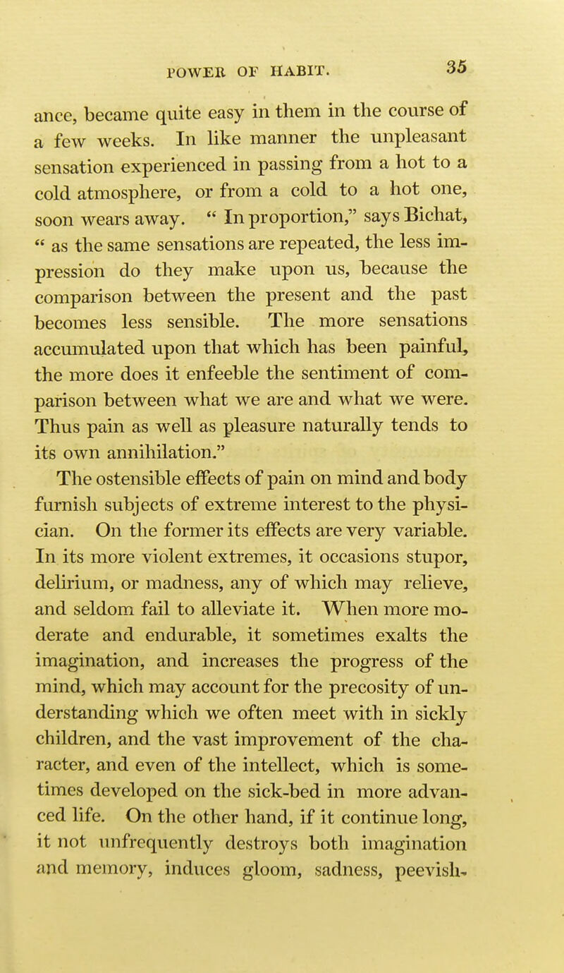 ance, became quite easy in them in the course of a few weeks. In like manner the unpleasant sensation experienced in passing from a hot to a cold atmosphere, or from a cold to a hot one, soon wears away.  In proportion, says Bichat,  as the same sensations are repeated, the less im- pression do they make upon us, hecause the comparison between the present and the past becomes less sensible. The more sensations accmnulated upon that which has been painful, the more does it enfeeble the sentiment of com- parison between what we are and what we were. Thus pain as well as pleasure naturally tends to its own annihilation. The ostensible effects of pain on mind and body furnish subjects of extreme interest to the physi- cian. On the former its effects are very variable. In its more violent extremes, it occasions stupor, dehrium, or madness, any of which may relieve, and seldom fail to alleviate it. When more mo- derate and endurable, it sometimes exalts the imagination, and increases the progress of the mind, which may account for the precosity of un- derstanding which we often meet with in sickly children, and the vast improvement of the cha- racter, and even of the intellect, which is some- times developed on the sick-bed in more advan- ced life. On the other hand, if it continue long, it not unfrequently destroys both imagination and memory, induces gloom, sadness, peevish-