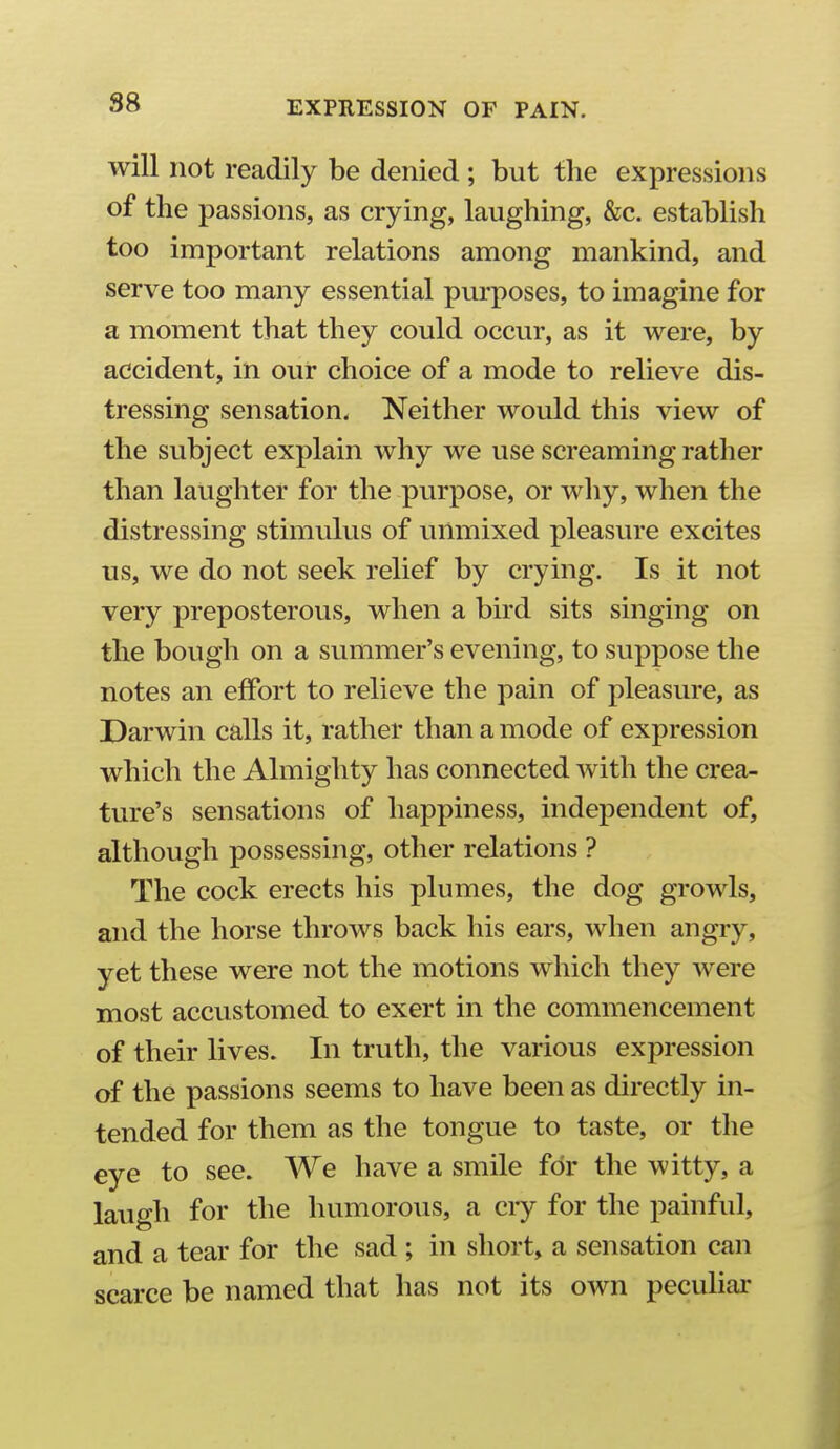 will not readily be denied ; but the expressions of the passions, as crying, laughing, &c. establish too important relations among mankind, and serve too many essential purposes, to imagine for a moment that they could occur, as it were, by accident, in our choice of a mode to relieve dis- tressing sensation. Neither would this view of the subject explain why we use screaming rather than laughter for the purpose, or why, when the distressing stimulus of unmixed pleasure excites tis, we do not seek relief by crying. Is it not very preposterous, when a bird sits singing on the bough on a summer's evening, to suppose the notes an effort to relieve the pain of pleasure, as Darwin calls it, rather than a mode of expression which the Almighty has connected with the crea- ture's sensations of happiness, independent of, although possessing, other relations ? The cock erects his plumes, the dog growls, and the horse throws back his ears, when angry, yet these were not the motions which they were most accustomed to exert in the commencement of their lives. In truth, the various expression of the passions seems to have been as directly in- tended for them as the tongue to taste, or the eye to see. We have a smile for the witty, a laugh for the humorous, a ciy for the painful, and a tear for the sad ; in short, a sensation can scarce be named that has not its own peculiar