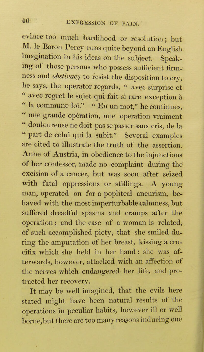 evince too much hardihood or resolution; but INI. le Baron Percy runs quite beyond an EngUsh imagination in his ideas on the subject. Speak- ing of those persons who possess sufficient firm- ness and obstinacy to resist the disposition to cry, he says, the operator regards,  avec surprise et  avec regret le sujet qui fait si rare exception a  la commune loi.  En un mot, he continues,  une grande operation, une operation vraiment  douloureuse ne doit pas se passer sans cris, de la  part de celui qui la subit. Several examples are cited to illustrate the truth of the assertion. Anne of Austria, in obedience to the injunctions of her confessor, made no complaint during the excision of a cancer, but was soon after seized with fatal oppressions or stiflings. A young man, operated on for a popliteal aneurism, be- haved with the most imperturbable calmness, but suffered dreadful spasms and cramps after the operation; and the case of a woman is related, of such accomplished piety, that she smiled du- ring the amputation of her breast, kissing a cm- cifix which she held in her hand: she was af- terwards, however, attacked with an affection of the nerves which endangered her life, and pro- tracted her recovery. It may be well imagined, that the evils here stated might have been natural results of the operations in peculiar habits, liowever ill or well borne,but there are too many reasons inducing one