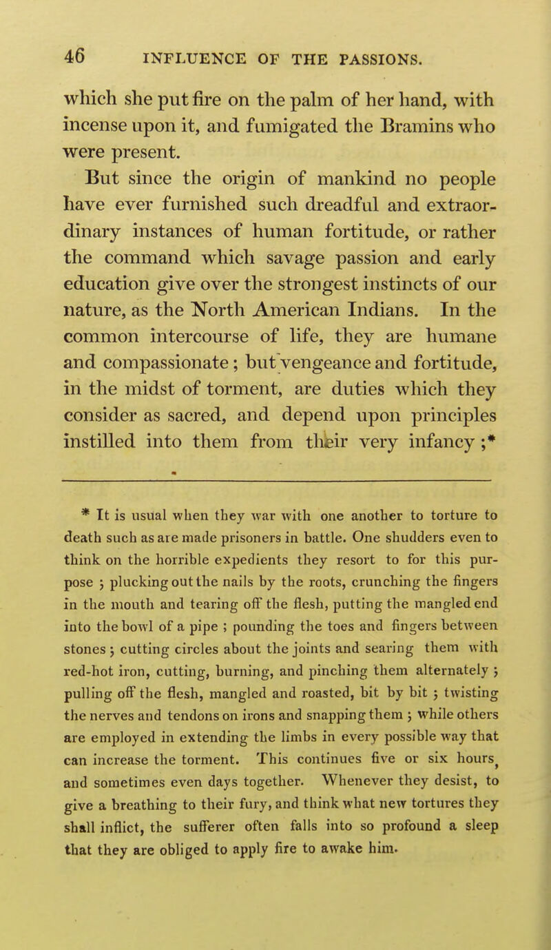 which she put fire on the pahn of her hand, with incense upon it, and fumigated the Bramins who were present. But since the origin of mankind no people have ever furnished such dreadful and extraor- dinary instances of human fortitude, or rather the command which savage passion and early education give over the strongest instincts of our nature, as the North American Indians. In the common intercourse of life, they are humane and compassionate; but vengeance and fortitude, in the midst of torment, are duties which they consider as sacred, and depend upon principles instilled into them from their very infancy ;* * It is usual when they war with one another to torture to death such as are made prisoners in battle. One shudders even to think on the horrible expedients they resort to for this pur- pose J plucking out the nails by the roots, crunching the fingers in the mouth and tearing off the flesh, putting the mangled end into the bowl of a pipe ; pounding the toes and fingers between stones ; cutting circles about the joints and searing them with red-hot iron, cutting, burning, and pinching them alternately j pulling off the flesh, mangled and roasted, bit by bit j twisting the nerves and tendons on irons and snapping them ; while others are employed in extending the limbs in every possible way that can increase the torment. This continues five or six hours^ and sometimes even days together. Whenever they desist, to give a breathing to their fury, and think what new tortures they shall inflict, the sufferer often falls into so profound a sleep that they are obliged to apply fire to awake him.