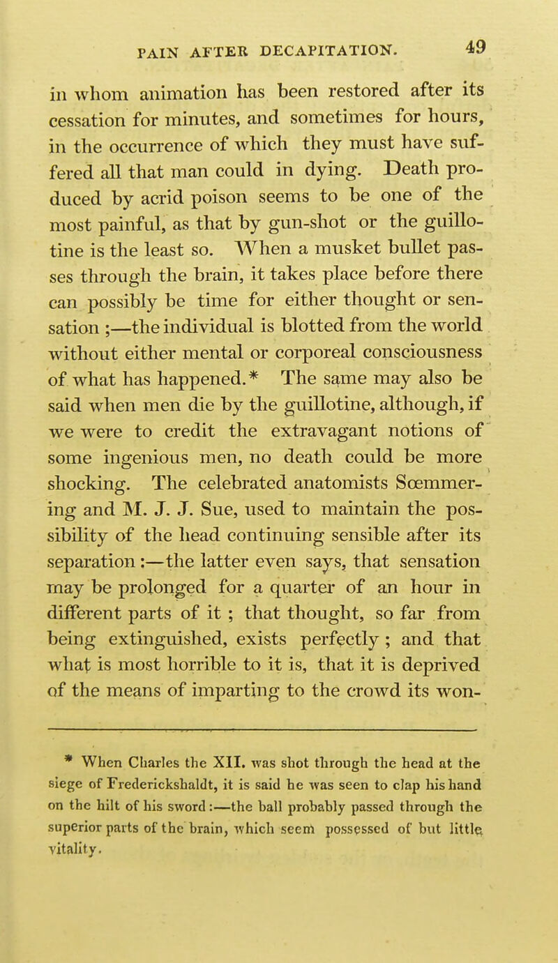 in whom animation has been restored after its cessation for minutes, and sometimes for hours, in the occurrence of which they must have suf- fered all that man could in dying. Death pro- duced by acrid poison seems to be one of the most painful, as that by gun-shot or the guillo- tine is the least so. When a musket bullet pas- ses through the brain, it takes place before there can possibly be time for either thought or sen- sation ;—the individual is blotted from the world without either mental or corporeal consciousness of what has happened.* The same may also be said when men die by the guillotine, although, if we were to credit the extravagant notions of some ingenious men, no death could be more shocking. The celebrated anatomists Soemmer- ing and M. J. J. Sue, used to maintain the pos- sibility of the head continuing sensible after its separation :—the latter even says, that sensation may be prolonged for a quarter of an hour in different parts of it ; that thought, so far from being extinguished, exists perfectly ; and that what is most horrible to it is, that it is deprived of the means of imparting to the crowd its won- • When Charles the XII. was shot through the head at the siege of Frederickshaldt, it is said he was seen to clap his hand on the hilt of his sword:—the ball probably passed through the superior parts of the brain, which seem possessed of but little^ vitality.