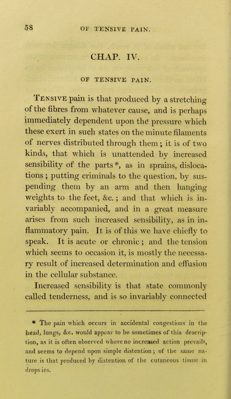 $8 OF TENSIVE PAIN. CHAP. IV. OF TENSIVE PAIN, Tensive pain is that produced by a stretching of the fibres from whatever cause, and is perhaps immediately dependent upon the pressure which these exert in such states on the minute filaments of nerves distributed through them; it is of two kinds, that which is unattended by increased sensibility of the parts *, as in sprains, disloca- tions ; putting criminals to the question, by sus- pending them by an arm and then hanging- weights to the feet, &c.; and that which is in- variably accompanied, and in a gi'eat measure arises from such increased sensibility, as in in- flammatory pain. It is of this we have chiefly to speak. It is acute or chronic ; and the tension which seems to occasion it, is mostly the necessa- ry result of increased determination and eff'usion in the cellular substance. Increased sensibility is that state commonly called tenderness, and is so invariably connected * The pain which occurs in accidental congestions in the }iea(l> lungs, &c. would appear to be sometimes of this descrip- tion, as it is often observed where no increased action prevails, and seems to depend upon simple distention j of the same na- ture is that produced by distention of the cutaneous tissue in drops ies.