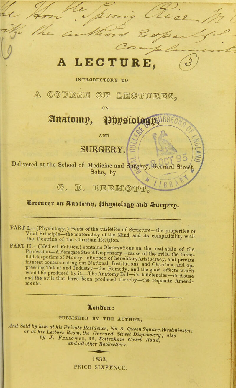 A LECTURE, @ INTRODUCTORY TO ON AND SURGERY, Delivered at the School of Medicine and Soho, by lecturer on Enatoms, ilJvgStologs anDr JSurgerg* PART I —(Physiology,) treats of the varieties of Structure—the properties of Vital Pnnciple-the materiality of the Mind, and its compatibility with the Doctrine of the Christian Religion. PART TI.—(Medical Politics,) contains Observations on the real state of the Profession-Aldersgate Street Dispensary-cause of th» evils, the three- fold despotism of Money, influence of hereditaryAristocracy, and private interest contaminating our National Institutions and Charities, and on pressing Talent and Industry-the Remedy, and the good effects which Td Ji'! ^, ''-C^^'^ ^'-^'^ deficiencies-its Abuse ments produced thereby—the requisite Amend- Honlxon: PUBLISHKD BY THE AUTHOR, by J. FELLOtvES, 36, ToUenham Court Road and all other Booksellers. ' 1833. PRICE SIXPENCE.