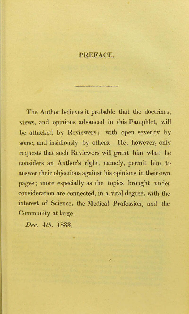 PREFACE. The Author beheves it probable that the doctrines, views, and opinions advanced in this Pamphlet, will be attacked by Reviewers; with open severity by some, and insidiously by others. He, however, only requests that such Reviewers will grant him what he considers an Author's right, namely, permit him to answer their objections against liis opinions in their own pages; more especially as the topics brought under consideration are connected, in a vital degree, with the interest of Science, the Medical Profession, and the Community at large. Dec. Uh. 1838.