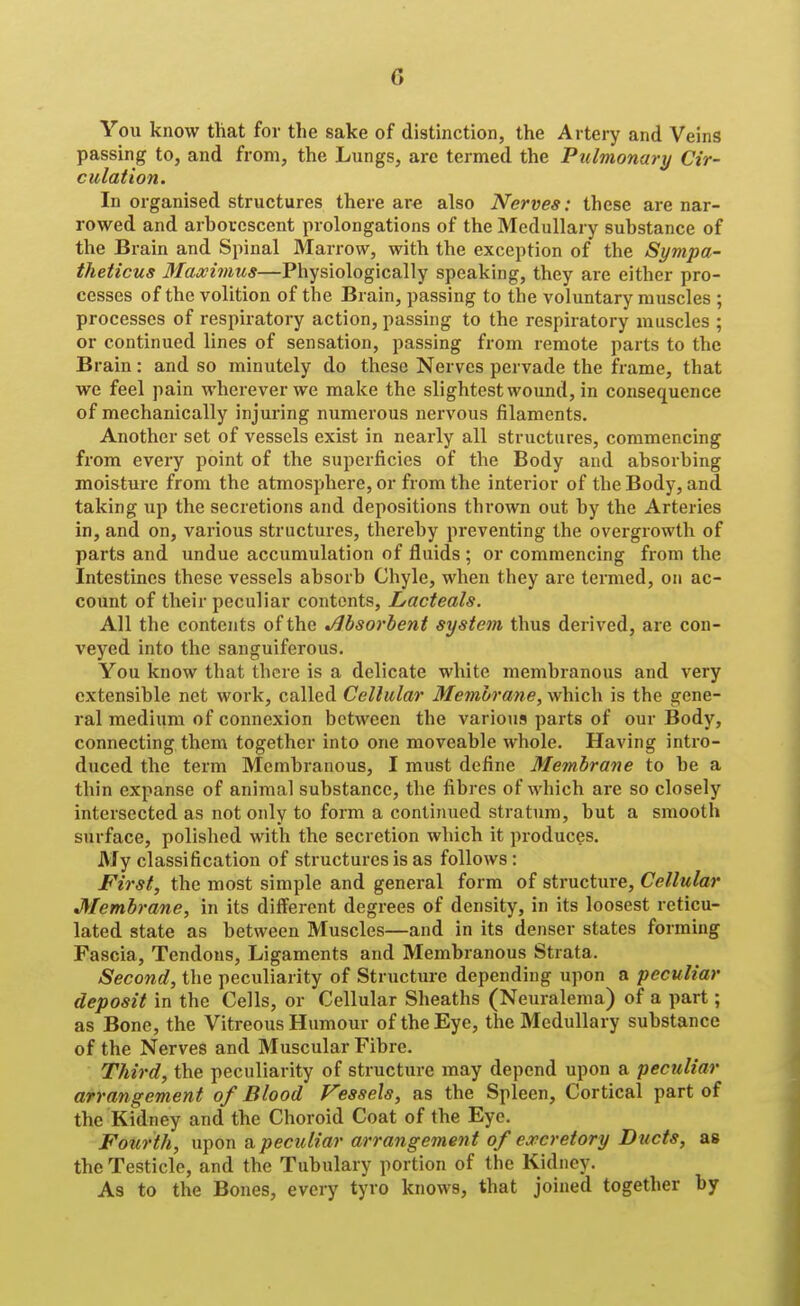 G You know that for the sake of distinction, the Artery and Veins passing to, and from, the Lungs, arc termed the Pulmonary Cir- culation. In organised structures there are also Nerves: these are nar- rowed and arborescent prolongations of the Medullary substance of the Brain and Spinal Marrow, with the exception of the Sympa- theticus 3Iaxivms—Physiologically speaking, they are either pro- cesses of the volition of the Brain, passing to the voluntary muscles ; processes of respiratory action, passing to the respiratory muscles ; or continued lines of sensation, passing from remote parts to the Brain: and so minutely do these Nerves pervade the frame, that we feel pain wherever we make the slightest wound, in consequence of mechanically injuring numerous nervous filaments. Another set of vessels exist in nearly all structures, commencing from every point of the superficies of the Body and absorbing moisture from the atmosphere, or from the interior of the Body, and taking up the secretions and depositions thrown out by the Arteries in, and on, various structures, thereby preventing the overgrowth of parts and undue accumulation of fluids ; or commencing from the Intestines these vessels absorb Chyle, when they are tei-med, on ac- count of their peculiar contents, Lacteals. All the contents of the Absorbent system thus derived, are con- vej'^ed into the sanguiferous. You know that there is a delicate white membranous and very extensible net work, called Cellular Membrane, which is the gene- ral medium of connexion between the various parts of our Body, connecting them together into one moveable whole. Having intro- duced the term Membranous, I must define Membrane to be a thin expanse of animal substance, the fibres of which are so closely intersected as not only to form a continued stratum, but a smooth surface, polished with the secretion which it produces. My classification of structures is as follows: First, the most simple and general form of structure, Cellular Membrane, in its different degrees of density, in its loosest reticu- lated state as between Muscles—and in its denser states forming Fascia, Tendons, Ligaments and Membranous Strata. Second, the peculiarity of Structure depending upon a peculiar deposit in the Cells, or Cellular Sheaths (Neuralema) of a part; as Bone, the Vitreous Humour of the Eye, the Medullary substance of the Nerves and Muscular Fibre. Third, the peculiarity of structure may depend upon a peculiar arrangement of Blood Vessels, as the Spleen, Cortical part of the Kidney and the Choroid Coat of the Eye. Fourth, upon a peculiar arrangemen t of eoecretory Ducts, as the Testicle, and the Tubulary portion of the Kidney. As to the Bones, every tyro knows, that joined together by