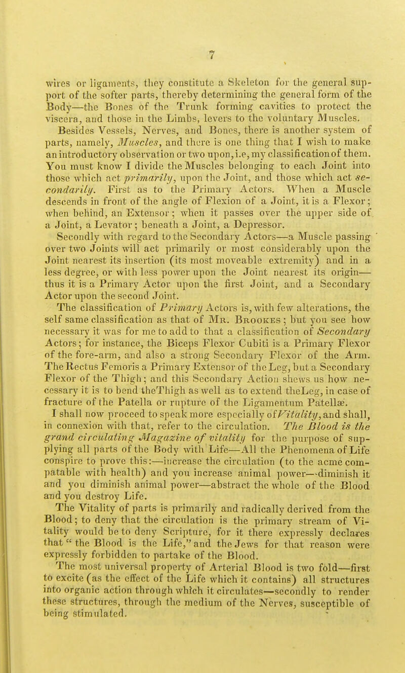 wires or ligaments, they constitute a Skeleton for the general sup- port of the softer parts, thereby determining the general form of the Body—the Bones of the Trunk forming cavities to protect the viscera, and those in the Limbs, levers to the voluntary Muscles. Besides Vessels, Nerves, and Bones, there is another system of parts, namely, Muscles, and there is one thing that I v^ish to make an introductory observation or two upon,i.e,my classification of them. You must know I divide the Muscles belonging to each Joint into those which act primarily, upon the Joint, and those which act se- condarily. First as to the Primary Actors. When a Muscle descends in front of the angle of Flexion of a Joint, it is a Flexor; when behind, an Extensor; when it passes over the upper side of a Joint, a Levator; beneath a Joint, a Depressor. Secondly with regard to the Secondary Actors—a Muscle passing over two Joints will act primarily or most considerably upon the Joint nearest its insertion (its most moveable extremity) and in a less degree, or with less power upon the Joint nearest its origin— thus it is a Primary Actor upon the first Joint, and a Secondary Actor upon the second Joint. The classification of Primary Actors is, with few alterations, the self same classification as that of Mr. Brookes ; but you see how necessary it was for me to add to that a classification of Secondary Actors; for instance, the Biceps Flexor Cubiti is a Primary Flexor of the fore-aiTn, and also a strong Secondary Flexor of the Arm. The Rectus Femoris a Primary Extensor of the Leg, but a Secondary Flexor of the Thigh; and this Secondary Action shews us how ne- cessary it is to bend theThigh as well as to extend theLeg, in case of fracture of the Patella or rupture of the Ligamentum Patellae. I shall now proceed to speak more especially oiJ^itality,a.Q^ shall, in connexion with that, refer to the circulation. The Blood is the grand circulating Magazine of vitality for the purpose of sup- plying all parts of the Body with Life—All the Phenomena of Life conspire to prove this:—increase the circulation (to the acmecom- patable with health) and you increase animal power—diminish it and you diminish animal power—abstract the whole of the Blood and you destroy Life. The Vitality of parts is primarily and radically derived from the Blood; to deny that the circulation is the primary stream of Vi- tality would be to deny Scripture, for it there expressly declares that  the Blood is the Life, and the Jews for that reason were expressly forbidden to partake of the Blood. The most universal property of Arterial Blood is two fold—first to excite (as the effect of the Life which it contains) all structures into organic action through which it circulates—secondly to render these structures, through the medium of the Nerves, susceptible of being stimulated.