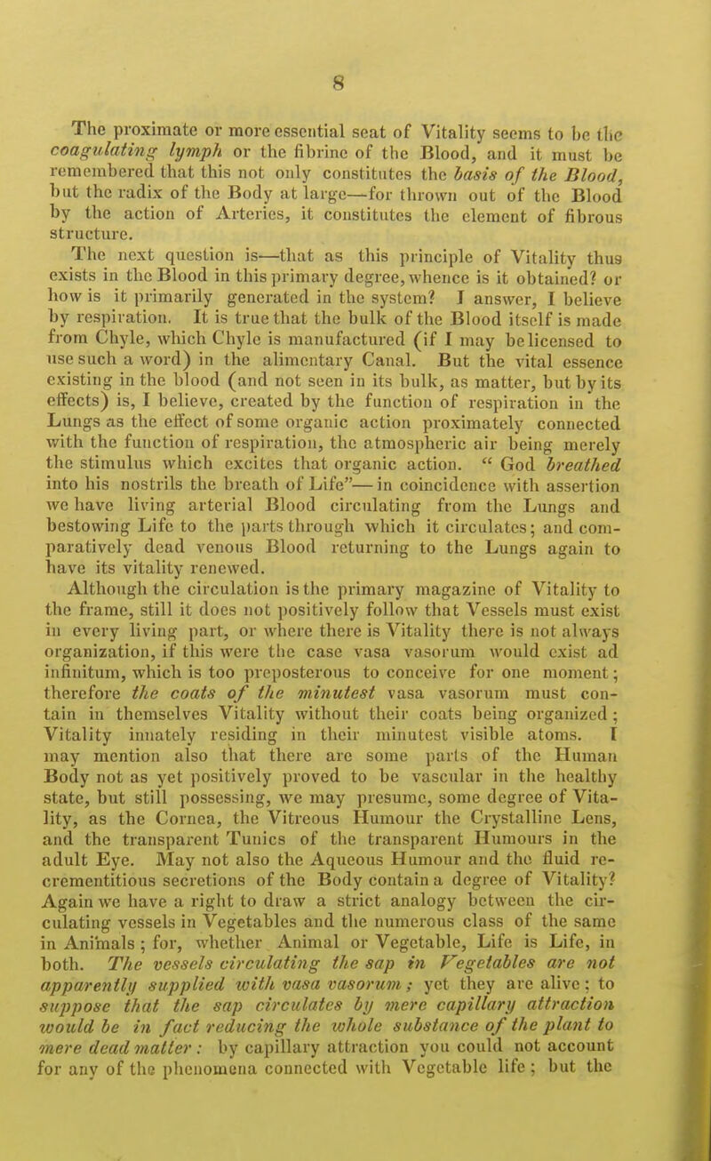 The proximate or more essential seat of Vitality seems to be tlic coagvlating lymph or the fibrine of tbo Blood, and it must be remembered tbat this not only constitutes the basis of the Blood, but the radix of the Body at large—for thrown out of the Blood by the action of Arteries, it constitutes the element of fibrous structure. The next question is—that as this principle of Vitality thus exists in the Blood in this primary degree, whence is it obtained? or how is it primarily generated in the system? I answer, I believe by respiration. It is true that the bulk of the Blood itself is made from Chyle, which Chyle is manufactured (if I may be licensed to use such a word) in the alimentary Canal. But the vital essence existing in the blood (and not seen in its bulk, as matter, but by its effects) is, I believe, created by the functiou of respiration in the Lungs as the eifect of some organic action proximately connected with the function of respiration, the atmospheric air being merely the stimulus which excites that organic action.  God breathed into his nostrils the breath of Life—in coincidence with assertion we have living arterial Blood circulating from the Lungs and bestowing Life to the parts through which it circulates; and com- paratively dead venous Blood returning to the Lungs again to have its vitality renewed. Although the circulation is the primary magazine of Vitality to the frame, still it does not positively follow that Vessels must exist in every living part, or where there is Vitality there is not always organization, if this were tlie case vasa vasorum would exist ad infinitum, which is too preposterous to conceive for one moment; therefore the coats of the minutest vasa vasorum must con- tain in themselves Vitality without their coats being organized ; Vitality innately residing in their minutest visible atoms. I may mention also that there are some parts of the Human Body not as yet positively proved to be vascular in the healthy state, but still possessing, we may presume, some degree of Vita- lity, as the Cornea, the Vitreous Humour the Crystalline Lens, and the transparent Tunics of the transparent Humours in the adult Eye. May not also the Aqueous Humour and the fluid re- crementitious secretions of the Body contain a degree of Vitality? Again we have a right to draw a strict analogy between the cir- culating vessels in Vegetables and the numerous class of the same in Animals ; for, whether Animal or Vegetable, Life is Life, in both. The vessels circulating the sap in Vegetables are not apparently supplied with vasa vasorum; yet they are alive; to suppose that the sap circulates by mere capillary attraction would be in fact reducing the whole substance of the plant to mere dead matter : by capillary attraction you could not account for any of the phenomena connected with Vegetable life; but the