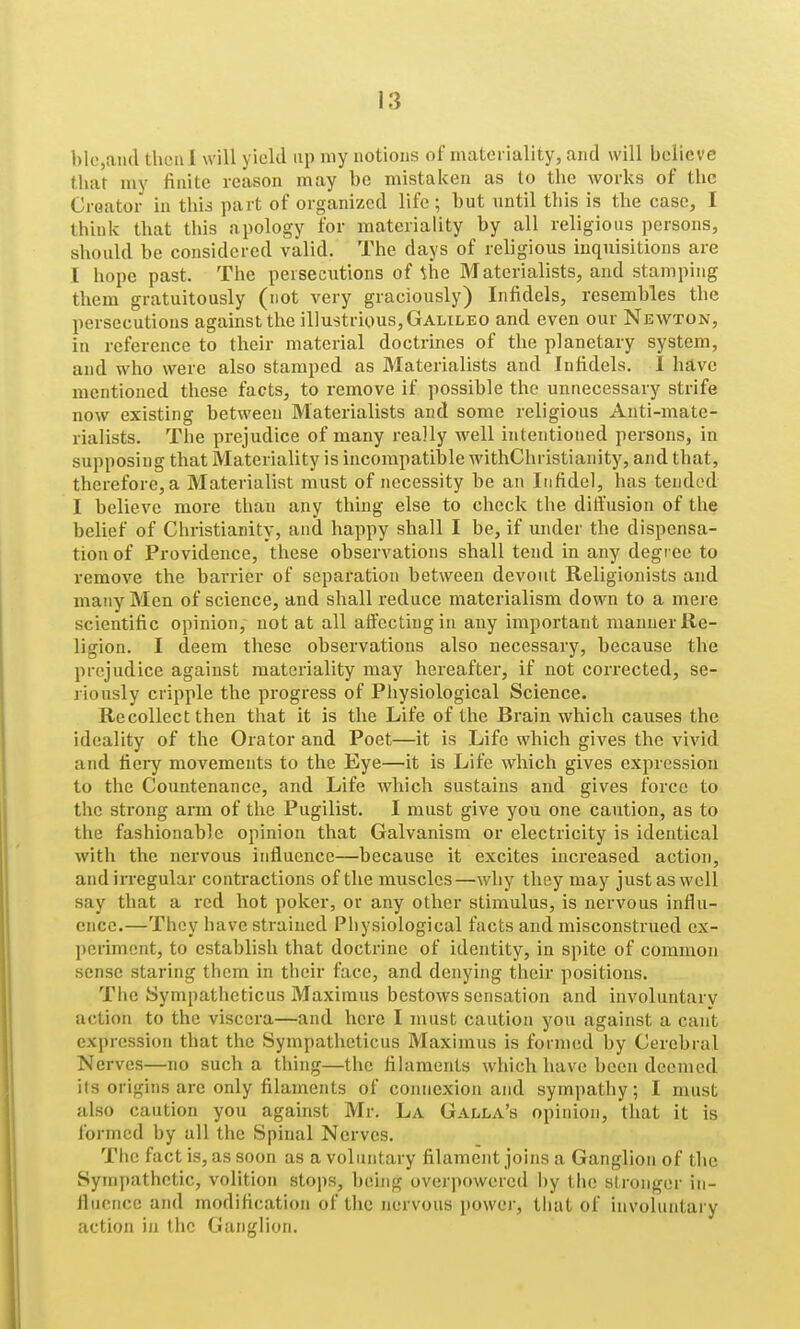 l)le,aiicl thcnl will yield up my notions of materiality, and will believe that niy finite reason may be mistaken as to the works of the Creator in this part of organized life ; but until this is the case, I think that this apology for materiality by all religious persons, should be considered valid. The days of religious inquisitions are I hope past. The persecutions of the Materialists, and stamping them gratuitously (not very graciously) Infidels, resembles the persecutions against the illustrious, Galileo and even our Newton, in reference to their material doctrines of the planetary system, and who were also stamped as Materialists and Infidels. I have mentioned these facts, to remove if possible the unnecessary strife now existing between Materialists and some religious Anti-mate- rialists. The prejudice of many really well intentioned persons, in supposing that Materiality is incompatil)le withChristianity, and that, therefore, a Materialist must of necessity be an Infidel, has tended I believe more than any thing else to check the dilfusion of the belief of Christianity, and happy shall I be, if under the dispensa- tion of Providence, these observations shall tend in any degree to remove the barrier of separation between devout Religionists and many Men of science, and shall reduce materialism down to a mei e scientific opinion, not at all aftcctiugin any impoitant manner Re- ligion. I deem these observations also necessary, because the prejudice against materiality may hereafter, if not corrected, se- riously cripple the progress of Physiological Science. Recollect then that it is the Life of the Brain which causes the ideality of the Orator and Poet—it is Life which gives the vivid and fieiy movements to the Eye—it is Life which gives expression to the Countenance, and Life which sustains and gives force to the strong ai-m of the Pugilist. I must give you one caution, as to the fashionable opinion that Galvanism or electricity is identical with the nervous influence—because it excites increased action, and irregular contractions of the muscles—why they may just as well say that a red hot poker, or any other stimulus, is nervous influ- ence.—They have strained Physiological facts and misconstrued ex- periment, to establish that doctrine of identity, in spite of common sense staring them in their face, and denying their positions. The Sympatheticus Maximus bestows sensation and involuntary action to the viscera—and here I must caution you against a cant expression that the Sympatheticus Maximus is formed by Cerebral Nerves—no such a thing—the filaments which have been deemed its origins are only filaments of connexion and sympathy; I must also caution you against Mr. La Galla's opinion, that it is formed by all the Spinal Nerves. The fact is, as soon as a voluntary filament joins a Ganglion of the Sympathetic, volition stops, being overpowered l)y the stronger in- flncnce and modification of the nervous power, that of involuntary action in the Ganglion.