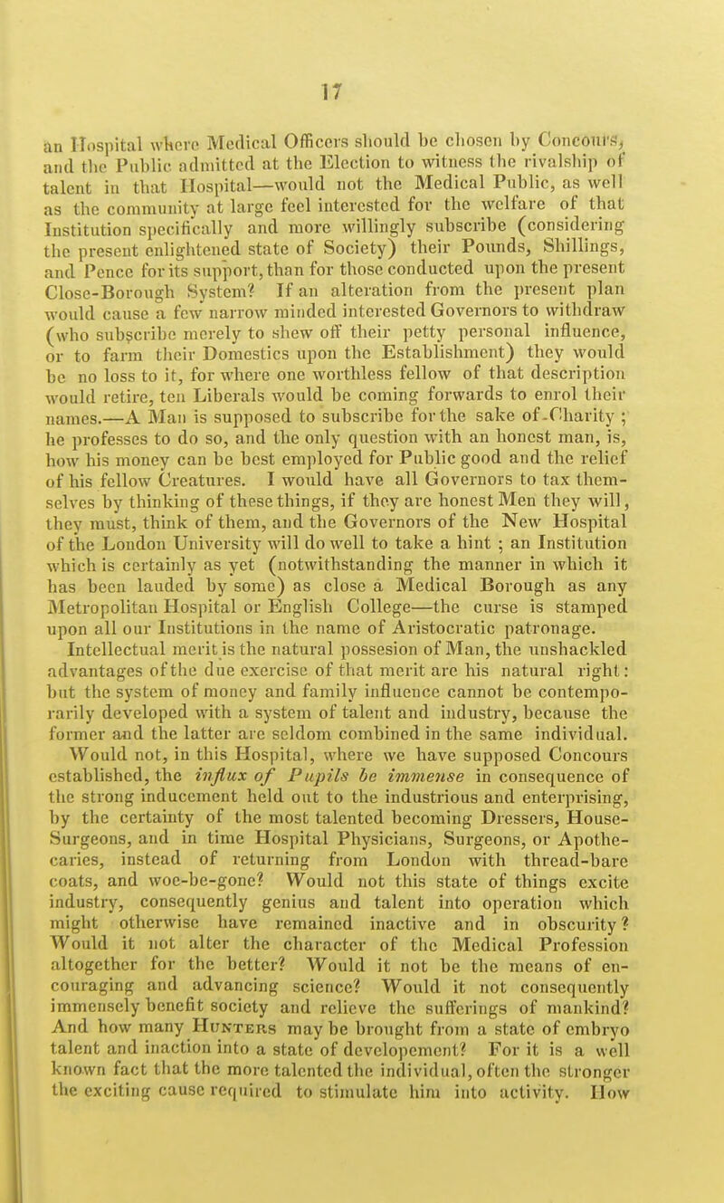 an Hospital wlicre Medical Officers should be chosen by Conconi'g,^ and tlie Public admitted at the Election to witness the rivalship of talent in that Hospital—would not the Medical Public, as well as the community at large feel interested for the welfare of that Institution specifically and more willingly subscribe (considering the present enlightened state of Society) their Pounds, Shillings, and Pence for its support, than for those conducted upon the present Close-Borough System? If an alteration from the present plan would cause a few narrow minded interested Governors to withdraw (who subscribe merely to shew off their petty personal influence, or to farm tiieir Domestics upon the Establishment) they would be no loss to it, for where one worthless fellow of that description would retire, ten Liberals would be coming forwards to enrol their names.—A Man is supposed to subscribe for the sake of.Charity ; he professes to do so, and the only question with an honest man, is, how his money can be best employed for Public good and the relief of his fellow Creatures. I would have all Governors to tax them- selves by thinking of these things, if they are honest Men they will, they must, think of them, and the Governors of the New Hospital of the London University will do well to take a hint ; an Institution which is certainly as yet (notwithstanding the manner in which it has been lauded by some) as close a Medical Borough as any Metropolitan Hospital or English College—the curse is stamped upon all our Institutions in the name of Aristocratic patronage. Intellectual merit is the natural possesion of Man, the unshackled advantages of the due exercise of that merit are his natural right: but the system of money and family influence cannot be contempo- rarily developed with a system of talent and industry, because the former and the latter are seldom combined in the same individual. Would not, in this Hospital, where we have supposed Concours established, the influx of Pupils he immense in consequence of the strong inducement held out to the industrious and enterprising, by the certainty of the most talented becoming Dressers, House- Surgeons, and in time Hospital Physicians, Surgeons, or Apothe- caries, instead of returning from London with thread-bare coats, and woc-be-gone? Would not this state of things excite industry, consequently genius and talent into operation which might otherwise have remained inactive and in obscurity ? Would it not alter the character of the Medical Profession altogether for the better? Would it not be the means of en- couraging and advancing science? Would it not consequently immensely benefit society and relieve the sufferings of mankind? And how many Hunters may be brought from a state of embryo talent and inaction into a state of developement? For it is a well known fact that the more talented the individual, often the stronger the exciting cause required to stimulate him into activity. How