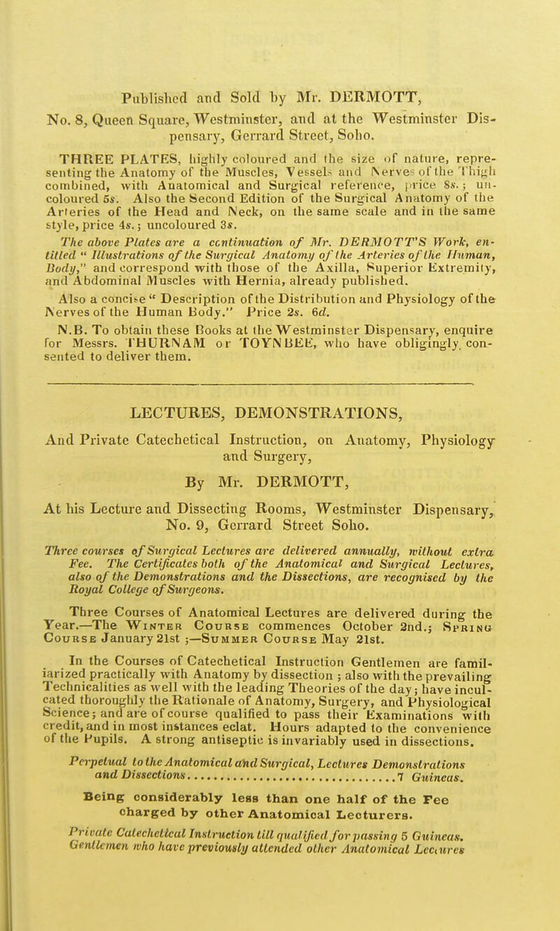 Published and Sold by Mr. DERMOTT, No. 8, Queen Square, Westminster, and at the Westminster Dis- pensary, Gerrard Street, Soho. THREE PLATES, highly coloured and the size of nature, repre- senting the Anatomy of the Muscles, Vessels and \erve? of the'I'lii^li combined, with Anatomical and Surgical reference, jirice. 8.v.; un- coloured 5s. Also the Second Edition of the Surgical Anatomy of the Arteries of the Head and Neck, on the same scale and in the same style, price 4s.; uncoloured 3s. The above Plates are a continuation of Mr. DERMOTT'S Work, en- titled  Illustrations of the Surgical Anatomy of the Arteries of the Unman, Body, and correspond with those of the Axilla, Superior Extremity, and Abdominal Muscles with Hernia, already published. Also a concii-e Description of the Distribution and Physiology of the Nerves of the Human Body. Price 2s. 6rf. N.B. To obtain these Books at (he Westminster Dispensary, enquire for Messrs. rHURNAiVI or TOYNBEE, who have obligingly, con- sented to deliver them. LECTURES, DEMONSTRATIONS, And Private Catechetical Instruction, on Anatomy, Physiology and Surgery, By Mr. DERMOTT, At his Lecture and Dissecting Rooms, Westminster Dispensary, No. 9, Gcrrard Street Soho. Three courses of Surgical Lectures are delivered annually, mlhout extra Fee. The Certificates both of the Anatomical and Surgical Lectures, also of the Demonstrations and the Dissections, are recognised by the Royal College of Surgeons. Three Courses of Anatomical Lectures are delivered during the Year.—The Winter Course commences October 2nd.j Spkinu Course January 21st ;—Summer Course May 21st. In the Courses of Catechetical Instruction Gentlemen are famil- iarized practically with Anatomy by dissection ; also with the prevailing Technicalities as well with the leading Theories of the day; have incul- cated thoroughly the Rationale of Anatomy, Surgery, and Physiological Science; and are of course qualified to pass their Examinations with credit, and in most instances eclat. Hours adapted to the convenience of tlie Pupils. A strong antiseptic is invariably used in dissections. Perpetual to the Anatomical a%d Surgical, Lectures Demonstrations and Dissections 7 Guineas. Being considerably leas than one half of the Fee charged by other Anatomical Lecturers. Private Catechetical Instruction till qualified for passing 5 Guineas. Gentlemen who have previously attended other Anatomical Lectures