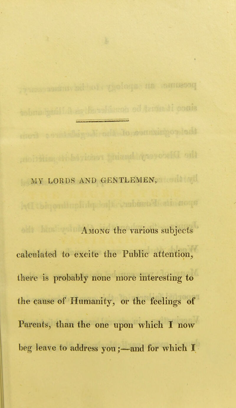 MY LORDS AND GENTLEMEN, Among the various subjects calculated to excite the Public attention, there is probably none more interesting to the cause of Humanity, or the feelings of Parents, than the one upon which I now