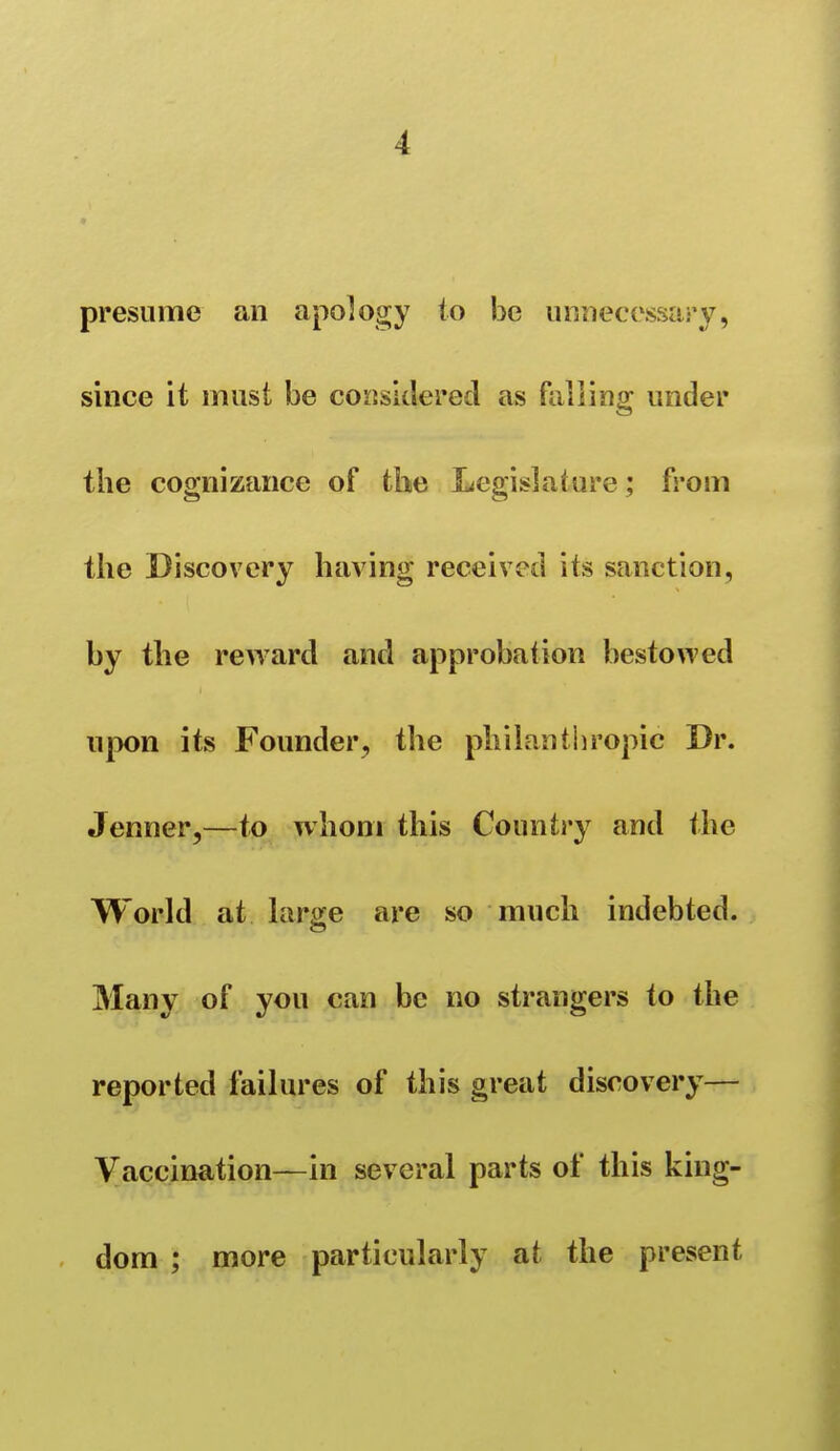 presume an apology to be unnecossai'v, since it must be coLisIcIered as falling under the copnizance of the Legislature: from the Discovery having received its sanction, by the reward and approbation bestowed upon its Founder, the philauthropic Dr. Jenner,—to whom this Country and the World at large are so much indebted. Many of you can be no strangers to the reported failures of this great discovery— Vaccination—in several parts of this king- dom ; more particularly at the present