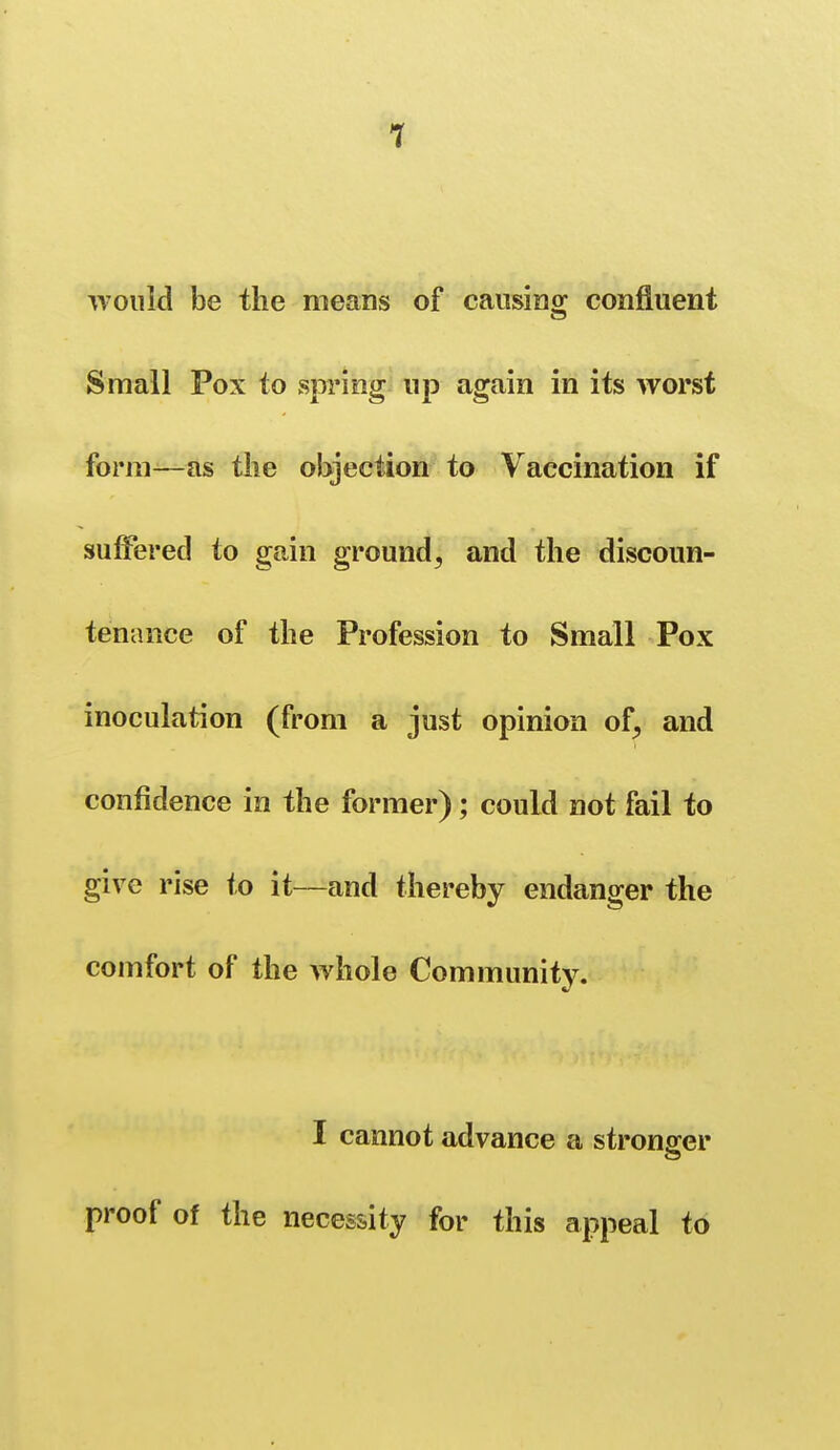 would be the means of cansino; confluent Small Pox to spring up again in its worst form—as the objection to Vaccination if suffered to gain ground^ and the discoun- tenance of the Profession to Small Pox inoculation (from a just opinion of^ and confidence in the former); could not fail to give rise to it—and thereby endanger the comfort of the whole Community. I cannot advance a stronger proof of the necessity for this appeal to