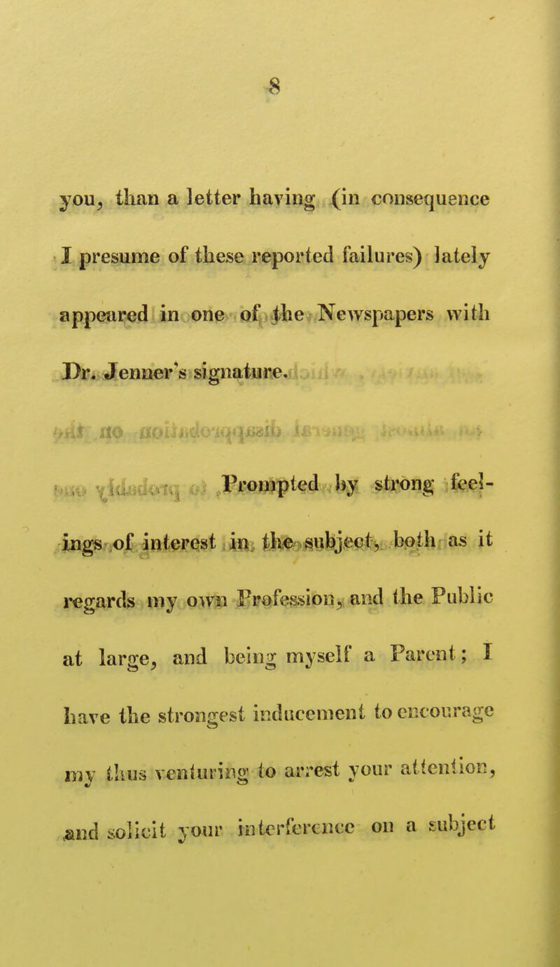 you, than a letter having (in consequence I presume of these reported failures) lately appeared in one of ^he Newspapers with PfJr^i Jenner's signature. ^^ Prompted hy strong feel- ings of interest in the subjectj bpth; as it regards my own Profession, and the Public at larse, and beins; myself a Parent; I have the strongest inducement to encourage mv tlius venturino; to ari-est your attention, <and solicit your interference on a subject