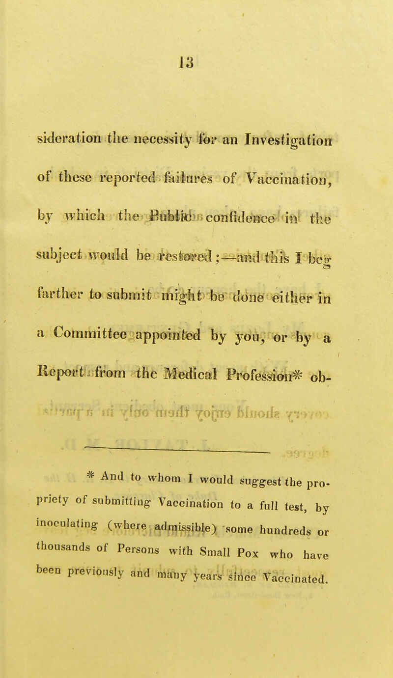 J3 sideration the necessity foi* an Investigation of these reported fai hi res of Vaccination, by which the BiibM confidence 'in^ the subject woukl be restosyedand this I beer farther to submit might be done either in a Committee appointed by you^ or by a Ileiwrt from the Medical Profession=^ ob- * And to whom I would suggest the pro- priety of submitting Vaccination to a full test, by inoculating (where ^^^d^i^^ib|e) some hundreds or thousands of Persons with Small Pox who have been previously and many years since Vaccinated.