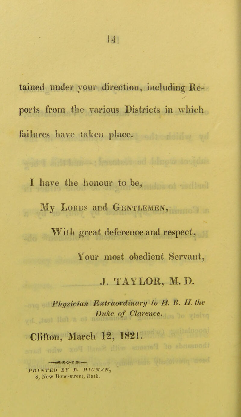 tained under jour direction, including Re- ports from tlie various Districts in which failures have taken place. I have the honour to be. My Lords and Gentlemen, With great deference and respect, Your most obedient Servant, J. TAYLOR, M. D. Physician Extraordinary to H. B. H. the Duke of Clarence. Clifton, March 12, 1821. pniNTEl) DV n. IllGMAN^ 8, New Boiul-slreeij Kath.