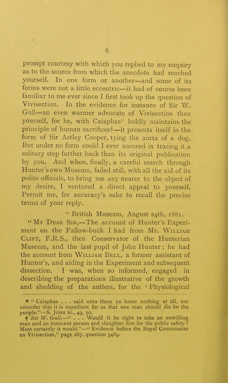 prompt courtesy with which you replied to my enquiry as to the source from which the anecdote had reached yourself. In one form or another—and some of its forms were not a little eccentric—it had of course been familiar to me ever since I first took up the question of Vivisection. In the evidence for instance of Sir W. Gull—an even warmer advocate of Vivisection than yourself, for he, with Caiaphas''= boldly maintains the principle of human sacrifices!—it presents itself in the form of Sir Astley Cooper, tying the aorta of a dog. But under no form could I ever succeed in tracing it a sohtary step further back than its original publication by you. And when, finally, a careful search through Hunter's own Museum, failed still, with all the aid of its polite officials, to bring me any nearer to the object of my desire, I ventured a direct appeal to yourself. Permit me, for accuracy's sake to recall the precise terms of your reply.  British Museum, August 24th, 1881.  My Dear Sir,—The account of Hunter's Experi- ment on the Fallow-buck I had from Mr. William Clift, F.R.S., then Conservator of the Hunterian Museum, and the last pupil of John Hunter ; he had the account from William Bell, a former assistant of Hunter's, and aiding in the Experiment and subsequent dissection. I was, when so informed, engaged in describing the preparations illustrative of the growth and shedding of the antlers, for the ' Physiological *  Caiaphas . . . said unto them ye know nothing at all, nor consider that it is expedient for us that one man should die for the people.—S. John xi., 49, 50. f Sir W. Gull.— . . . Would it be right to take an unwilling man and an innocent person and slaughter him for the public safety ? Most certainly it would.— Evidence before the Royal Commission on Vivisection, page 267, question 5489.