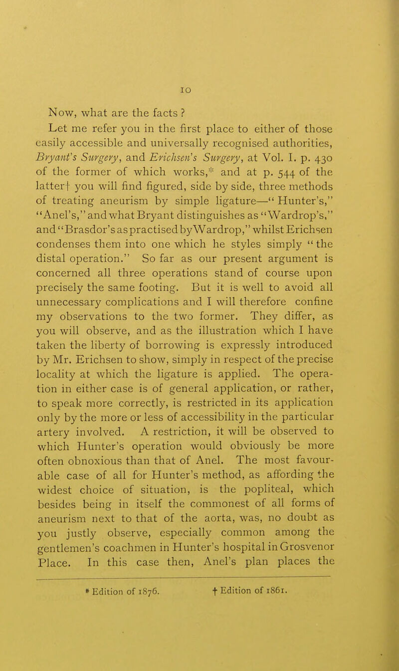 lO Now, what are the facts ? Let me refer you in the first place to either of those easily accessible and universally recognised authorities, Bryant's Surgery, and Erichsen's Surgery, at Vol. I. p. 430 of the former of which works,''' and at p. 544 of the latter! you will find figured, side by side, three methods of treating aneurism by simple ligature— Hunter's, Anel's, and what Bryant distinguishes as Wardrop's, and Brasdor's as practised byWardrop, whilst Erichsen condenses them into one which he styles simply  the distal operation. So far as our present argument is concerned all three operations stand of course upon precisely the same footing. But it is well to avoid all unnecessary complications and I will therefore confine my observations to the two former. They differ, as you will observe, and as the illustration which I have taken the liberty of borrowing is expressly introduced by Mr. Erichsen to shoAV, simply in respect of the precise locality at which the ligature is applied. The opera- tion in either case is of general application, or rather, to speak more correctly, is restricted in its application only by the more or less of accessibility in the particular artery involved. A restriction, it will be observed to which Hunter's operation would obviously be more often obnoxious than that of Anel. The most favour- able case of all for Hunter's method, as affording the widest choice of situation, is the popliteal, which besides being in itself the commonest of all forms of aneurism next to that of the aorta, was, no doubt as you justly observe, especially common among the gentlemen's coachmen in Hunter's hospital inGrosvenor Place. In this case then, Anel's plan places the » Edition of 1876. t Edition of 1861.