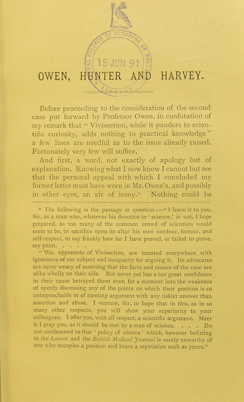 cry \A M^BJvn 9i)Bj OWEN, iriraTER and HARVEY. Before proceeding to the consideration of the second case put forward by Professor Owen, in confutation of my remark that  Vivisection, while it panders to scien- tific curiosity, adds nothing to practical knowledge a few lines are needful as to the issue already raised. Fortunately very few will suffice. And first, a word, not exactly of apology but of explanation, Knowingwhat I now know I cannot but see that the personal appeal with which I concluded my former letter must have worn in Mr. Owen's, and possibly in other eyes, an air of.irony.''= Nothing could be * The following is the passage in question :— I leave it to you, Sir, as a man who, whatever his devotion to ' science,' is not, I hope prepared, as too many of the common crowd of scientists would seem to be, to sacrifice upon its altar his own candour, honour, and self-respect, to say frankly how far I have proved, or failed to prove, my point  We, opponents of Vivisection, are taunted everywhere with ignorance of our subject and incapacity for arguing it. Its advocates are never weary of asserting that the facts and reason of the case are alike wholly on their side. But never yet has a too great confidence in their cause betrayed them even for a moment into the weakness of openly discussing any of the points on which their position is so unimpeachable or of meeting argument with any riskier answer than assertion and abuse. I venture, Sir, to hope that in this, as in so many other respects, you will show your superiority to your colleagues. I offer you, with all respect, a scientific argument. Meet it I pray you, as it should be met by a man of science. ... Do not condescend to that ' policy of silence ' which, however befitting to the Lancet and the British Medical yournal is surely unworthy of one who occupies a position and bears a reputation such as yours.