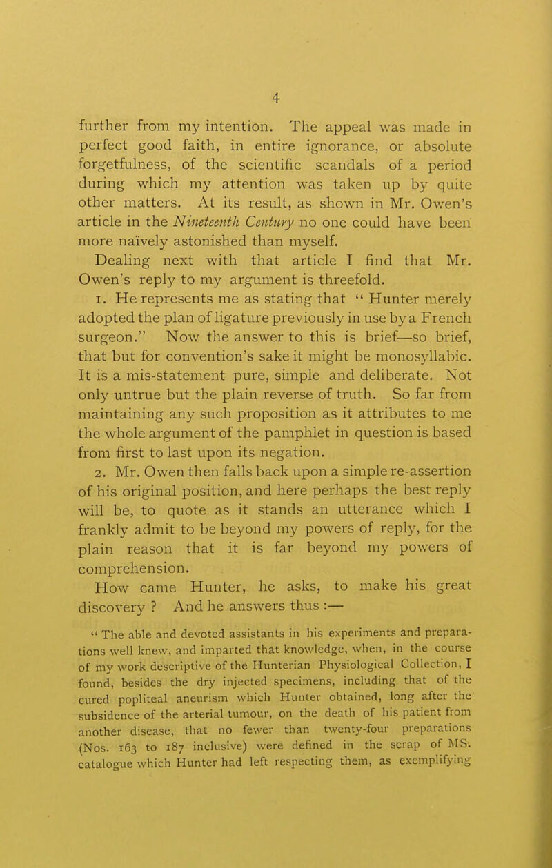 further from my intention. The appeal was made in perfect good faith, in entire ignorance, or absolute forgetfulness, of the scientific scandals of a period during which my attention was taken up by quite other matters. At its result, as shown in Mr. Owen's article in the Nineteenth Century no one could have been more naively astonished than myself. Dealing next with that article I find that Mr. Owen's reply to my argument is threefold. 1. He represents me as stating that  Hunter merely adopted the plan of ligature previously in use by a French surgeon. Now the answer to this is brief—so brief, that but for convention's sake it might be monosyllabic. It is a mis-statement pure, simple and deliberate. Not only untrue but the plain reverse of truth. So far from maintaining any such proposition as it attributes to me the whole argument of the pamphlet in question is based from first to last upon its negation. 2, Mr. Owen then falls back upon a simple re-assertion of his original position, and here perhaps the best reply will be, to quote as it stands an utterance which I frankly admit to be beyond my powers of reply, for the plain reason that it is far beyond my powers of comprehension. How came Hunter, he asks, to make his great discovery ? And he answers thus :—  The able and devoted assistants in his experiments and prepara- tions well knew, and imparted that knowledge, when, in the course of my work descriptive of the Hunterian Physiological Collection, I found, besides the dry injected specimens, including that of the cured popliteal aneurism which Hunter obtained, long after the subsidence of the arterial tumour, on the death of his patient from another disease, that no fewer than twenty-four preparations (Nos. 163 to 187 inclusive) were defined in the scrap of MS. catalogue which Hunter had left respecting them, as exemplifying