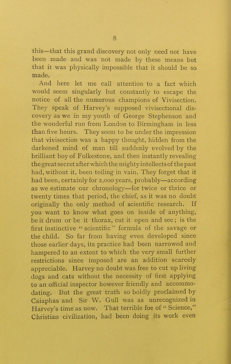 this—that this grand discovery not only need not have been made and was not made by these means but that it was physically impossible that it should be so made. And here let me call attention to a fact which would seem singularly but constantly to escape the notice of all the numerous champions of Vivisection. They speak of Harvey's supposed vivisectional dis- covery as we in my youth of George Stephenson and the wonderful run from London to Birmingham in less than five hours. They seem to be under the impression that vivisection was a happy thought, hidden from the darkened mind of man till suddenly evolved by the brilliant boy of Folkestone, and then instantly revealing the great secret after which the mighty intellects of the past had, without it, been toiling in vain. They forget that it had been, certainly for 2,000 years, probably—according as we estimate our chronology—for twice or thrice or twenty times that period, the chief, as it was no doubt originally the only method of scientific research. If you want to know what goes on inside of anything, be it drum or be it thorax, cut it open and see; is the first instinctive  scientific  formula of the savage or the child. So far from having even developed since those earlier days, its practice had been narrowed and hampered to an extent to which the very small further restrictions since imposed are an addition scarcely appreciable. Harvey no doubt was free to cut up living dogs and cats without the necessity of first applying to an official inspector however friendly and accommo- dating. But the great truth so boldly proclaimed by Caiaphas and Sir W. Gull was as unrecognized in Harvey's time as now. That terrible foe of  Science, Christian civilization, had been doing its work even