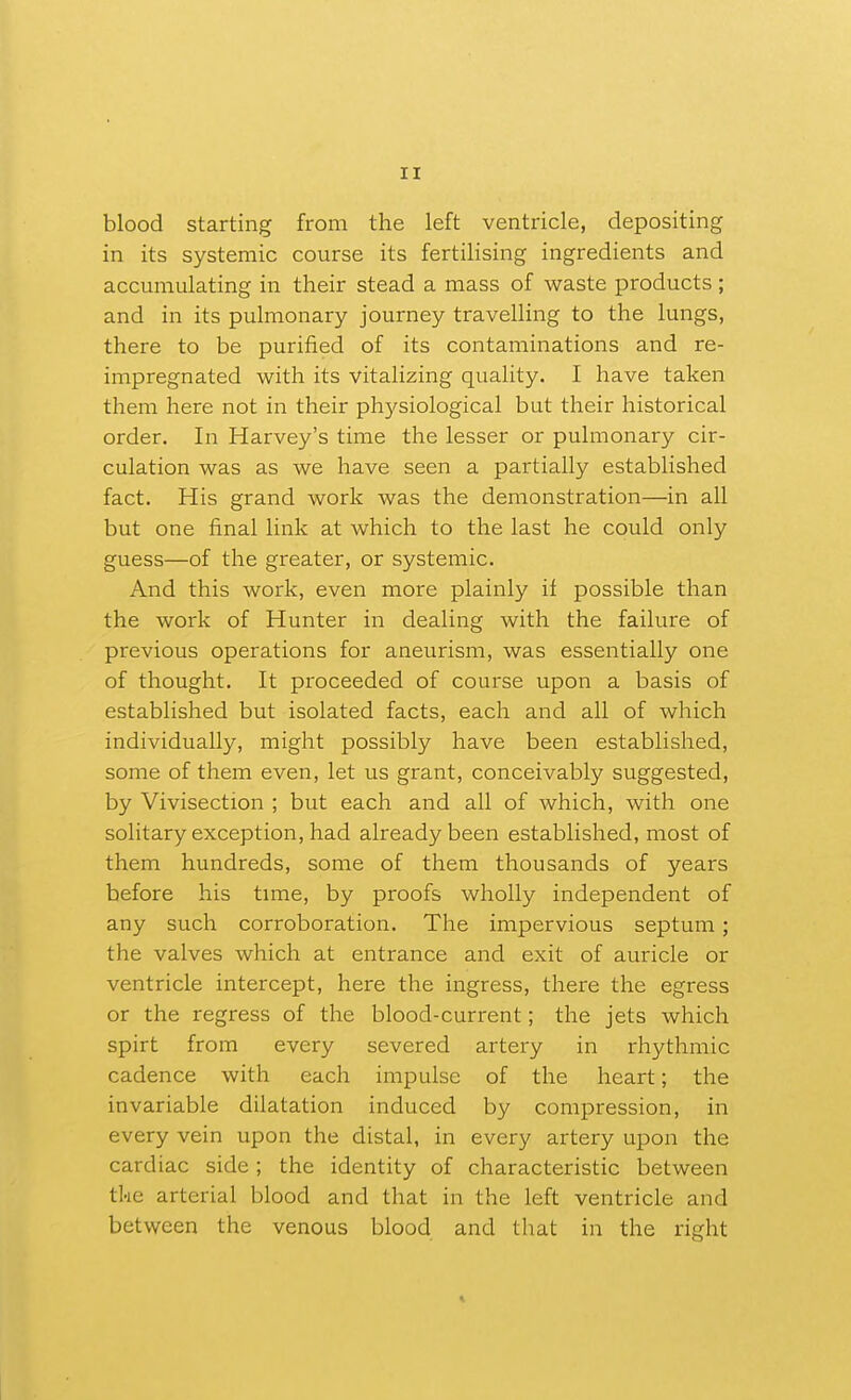 blood starting from the left ventricle, depositing in its systemic course its fertilising ingredients and accmnulating in their stead a mass of waste products ; and in its pulmonary journey travelling to the lungs, there to be purified of its contaminations and re- impregnated with its vitalizing quality. I have taken them here not in their physiological but their historical order. In Harvey's time the lesser or pulmonary cir- culation was as we have seen a partially established fact. His grand work was the demonstration—in all but one final link at which to the last he could only guess—of the greater, or systemic. And this work, even more plainly il possible than the work of Hunter in dealing with the failure of previous operations for aneurism, was essentially one of thought. It proceeded of course upon a basis of established but isolated facts, each and all of which individually, might possibly have been established, some of them even, let us grant, conceivably suggested, by Vivisection ; but each and all of which, with one solitary exception, had already been established, most of them hundreds, some of them thousands of years before his time, by proofs wholly independent of any such corroboration. The impervious septum; the valves which at entrance and exit of auricle or ventricle intercept, here the ingress, there the egress or the regress of the blood-current; the jets which spirt from every severed artery in rhythmic cadence with each impulse of the heart; the invariable dilatation induced by compression, in every vein upon the distal, in every artery upon the cardiac side; the identity of characteristic between the arterial blood and that in the left ventricle and between the venous blood and that in the right