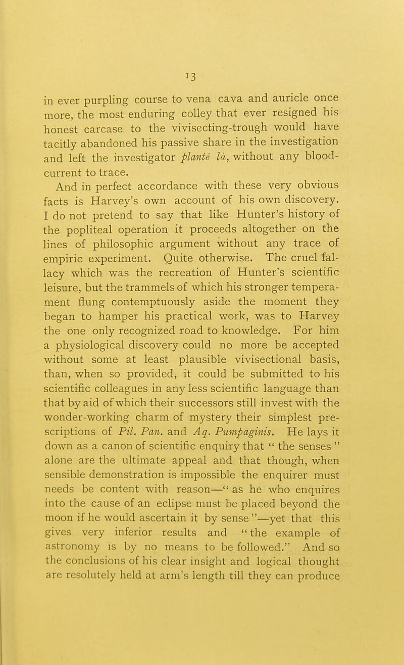 in ever purpling course to vena cava and auricle once more, the most enduring coUey that ever resigned his honest carcase to the vivisecting-trough would have tacitly abandoned his passive share in the investigation and left the investigator planU la, without any blood- current to trace. And in perfect accordance with these very obvious facts is Harvey's own account of his own discovery. I do not pretend to say that like Hunter's history of the popliteal operation it proceeds altogether on the lines of philosophic argument without any trace of empiric experiment. Quite otherwise. The cruel fal- lacy which was the recreation of Hunter's scientific leisure, but the trammels of which his stronger tempera- ment flung contemptuously aside the moment they began to hamper his practical work, was to Harvey the one only recognized road to knowledge. For him a physiological discovery could no more be accepted without some at least plausible vivisectional basis, than, when so provided, it could be submitted to his scientific colleagues in any less scientific language than that by aid of which their successors still invest with the wonder-working charm of mystery their simplest pre- scriptions of Pil. Pan. and Aq. Pumpaginis. He lays it down as a canon of scientific enquiry that  the senses  alone are the ultimate appeal and that though, when sensible demonstration is impossible the enquirer must needs be content with reason— as he who enquires into the cause of an eclipse must be placed beyond the moon if he would ascertain it by sense—yet that this gives very inferior results and  the example of astronomy is by no means to be followed. And so the conclusions of his clear insight and logical tliought are resolutely held at arm's lengtli till they can produce