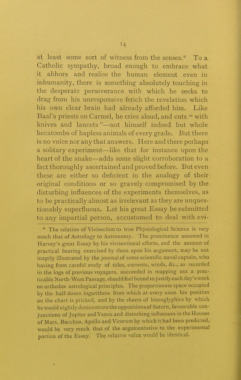 at least some sort of witness from the senses.* To a Catholic sympathy, broad enough to embrace what it abhors and realise the human element even in inhumanity, there is something absolutely touching in the desperate perseverance with which he seeks to drag from his unresponsive fetich the revelation which his own clear brain had already afforded him. Like Baal's priests on Carmel, he cries aloud, and cuts  with knives and lancets—not himself indeed but whole hecatombs of hapless animals of every grade. But there is no voice nor any that answers. Here and there perhaps a solitary experiment—like that for instance upon the heart of the snake—adds some slight corroboration to a fact thoroughly ascertained and proved before. But even these are either so deficient in the analogy of their original conditions or so gravely compromised by the disturbing influences of the experiments themselves, as to be practically almost as irrelevant as they are unques- tionably superfluous. Let his great Essay be submitted to any impartial person, accustomed to deal with ev-i- * The relation of Vivisection to true Physiological Science is very much that of Astrology to Astronomy. The prominence assumed in Harvey's great Essay by his vivisectional efforts, and the amount of practical bearing exercised by them upon his argument, may be not inaptly illustrated by the journal of some scientific naval captain, who having from careful study of tides, currents, winds, &c., as recorded in the logs of previous voyagers, succeeded in mapping out a prac- ticable North-West Passage, should feel bound to justify each day's work on orthodox astrological principles. The proportionate space occupied by the half-dozen logarithms from which at every noon his position on the chart is pricked, and by the sheets of hieroglyphics by which he would nightly demonstrate the oppositions of Saturn, favourable con- junctions of Jupiter and Venus and disturbing influences in the Houses of Mars, Bacchus, Apollo and Virorum by which it had been predicted, would be very much that of the argumentative to the experimental portion of the Essay. The relative value would be identical.