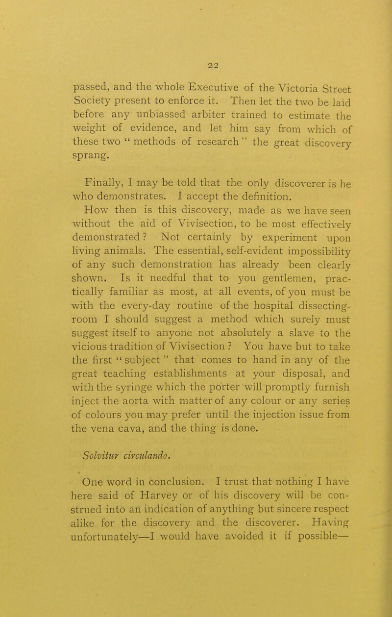 passed, and the whole Executive of the Victoria Street Society present to enforce it. Then let the two be laid before any unbiassed arbiter trained to estimate the weight of evidence, and let him say from which of these two methods of research the great discovery sprang. Finally, I may be told that the only discoverer is he who demonstrates. I accept the definition. How then is this discovery, made as we have seen without the aid of Vivisection, to be most effectively demonstrated ? Not certainly by experiment upon living animals. The essential, self-evident impossibility of any such demonstration has already been clearly shown. Is it needful that to 3'^ou gentlemen, prac- tically familiar as most, at all events, of you must be with the every-day routine of the hospital dissecting- room I should suggest a method which surely must suggest itself to anyone not absolutely a slave to the vicious tradition of Vivisection ? You have but to take the first  subject  that comes to hand in any of the great teaching establishments at your disposal, and with the syringe which the porter will promptly furnish inject the aorta with matter of any colour or any series of colours you may prefer until the injection issue from the vena cava, and the thing is done. Solvitiiv civciilando. One word in conclusion. I trust that nothing I have here said of Harvey or of his discovery will be con- strued into an indication of anything but sincere respect alike for the discovery and the discoverer. Having unfortunately—I would have avoided it if possible—