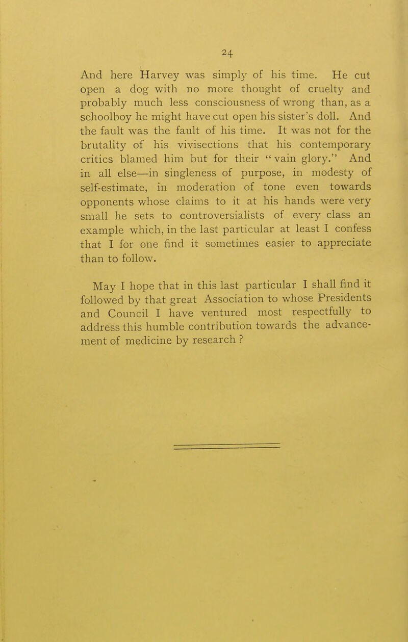 And here Harvey was simpl)^ of his time. He cut open a dog with no more thought of cruelty and probably much less consciousness of wrong than, as a schoolboy he might have cut open his sister's doll. And the fault was the fault of his time. It was not for the brutality of his vivisections that his contemporary critics blamed him but for their  vain glory. And in all else—in singleness of purpose, in modesty of self-estimate, in moderation of tone even towards opponents whose claims to it at his hands were very small he sets to controversialists of ever}^ class an example which, in the last particular at least I confess that I for one find it sometimes easier to appreciate than to follow. May I hope that in this last particular I shall find it followed by that great Association to whose Presidents and Council I have ventured most respectfully to address this humble contribution towards the advance- ment of medicine by research ?