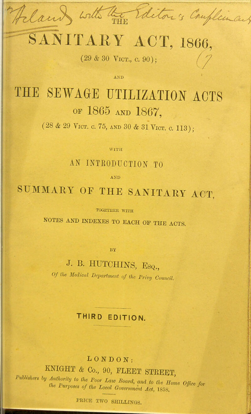 0- ^ ^^'^tlNlTARY ACT, 1866, (29&30 Vict., c. 90); AND THE SEWAGE UTILIZATION ACTS OF 1865 AND 1867, (28 & 29 Vict. c. 75, and 30 & 31 Vict. o. 113); WITH AN INTKODUCTION TO AND SUMMARY OF THE SANITARY ACT, TOGETHER WITH NOTES AND INDEXES TO EACH OP THE ACTS. J. B. HUTCHINS, Esq., Of the Medical DepaHment of the Privy Council. THIRD EDITION. LONDON: KNIGHT & Co., 90, FLEET STEEET PuimUers ly AutUrily to tU Poor Lav, Board, and to t},e EoL O0lrc for the Purpose, of the Local Govemmmt Act, 1858. PRICE TWO SHILLINGS.