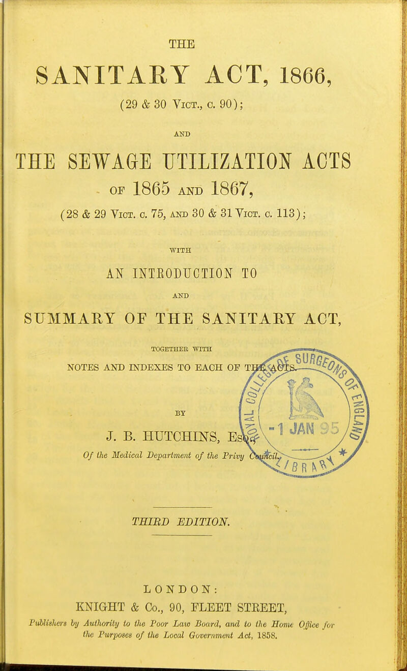 THE SANITARY ACT, 1866, (29 &30 Vict., c. 90); AND THE SEWAGE UTILIZATION ACTS - OP 1865 AND 1867, (28 & 29 Vict. o. 76, and 80 & 31 Vict. o. 113) ; WITH AN INTEODUCTION TO AND SUMMARY OF THE SANITAEY ACT, TOGETHEE WITH NOTES AND INDEXES TO EACH OF BY J. B. HUTCHINS, Esl 0/ the Medical Department of the Privy TEIBD EDITION. LONDON: KNIGHT & Co., 90, FLEET STEEET, PiAlishers by Authority to the Poor Law Board, and to the Home OJjice for the Pwrposes of the Local Government Act, 1858.